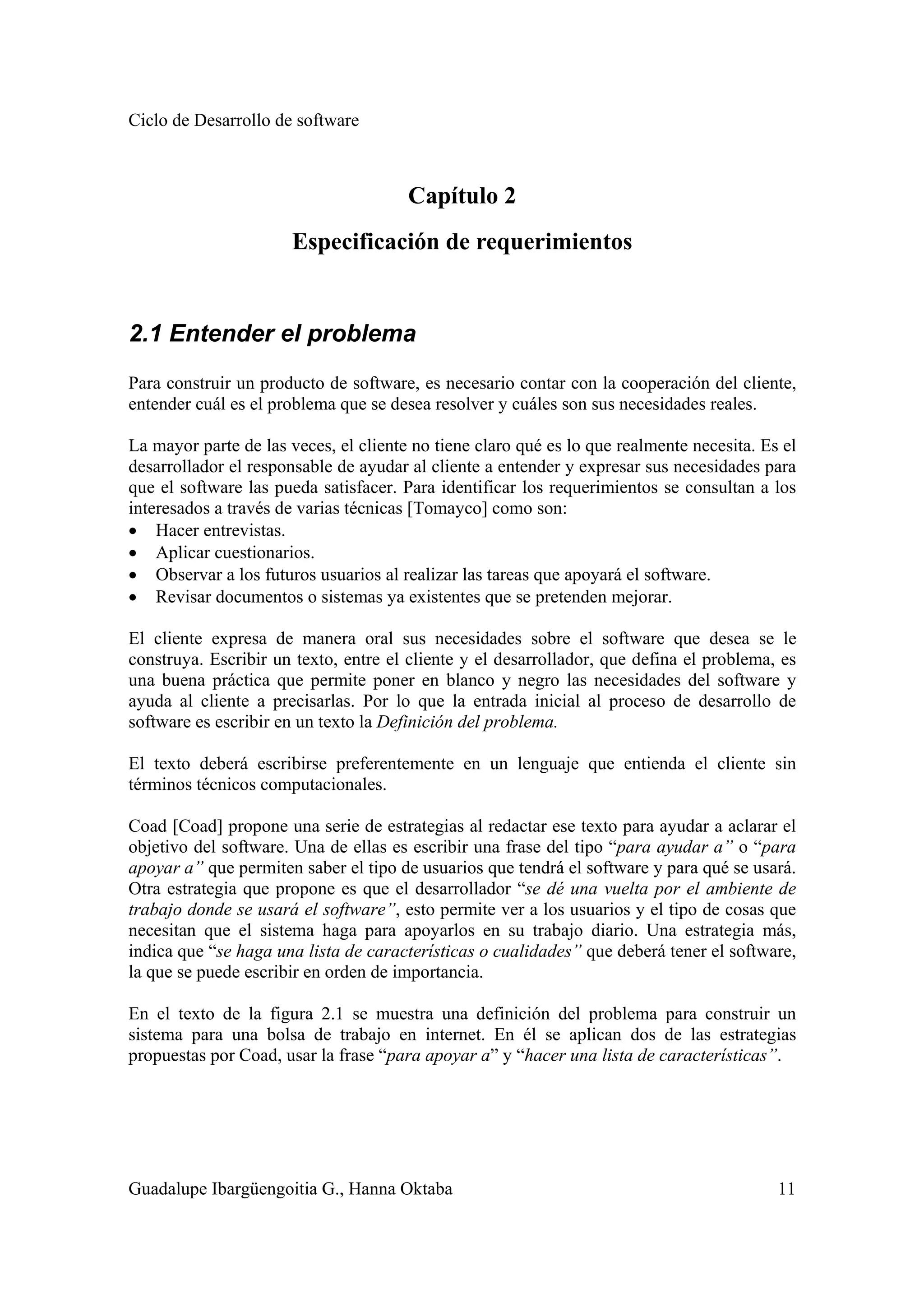 Ciclo de Desarrollo de software
Guadalupe Ibargüengoitia G., Hanna Oktaba 11
Capítulo 2
Especificación de requerimientos
2.1 Entender el problema
Para construir un producto de software, es necesario contar con la cooperación del cliente,
entender cuál es el problema que se desea resolver y cuáles son sus necesidades reales.
La mayor parte de las veces, el cliente no tiene claro qué es lo que realmente necesita. Es el
desarrollador el responsable de ayudar al cliente a entender y expresar sus necesidades para
que el software las pueda satisfacer. Para identificar los requerimientos se consultan a los
interesados a través de varias técnicas [Tomayco] como son:
• Hacer entrevistas.
• Aplicar cuestionarios.
• Observar a los futuros usuarios al realizar las tareas que apoyará el software.
• Revisar documentos o sistemas ya existentes que se pretenden mejorar.
El cliente expresa de manera oral sus necesidades sobre el software que desea se le
construya. Escribir un texto, entre el cliente y el desarrollador, que defina el problema, es
una buena práctica que permite poner en blanco y negro las necesidades del software y
ayuda al cliente a precisarlas. Por lo que la entrada inicial al proceso de desarrollo de
software es escribir en un texto la Definición del problema.
El texto deberá escribirse preferentemente en un lenguaje que entienda el cliente sin
términos técnicos computacionales.
Coad [Coad] propone una serie de estrategias al redactar ese texto para ayudar a aclarar el
objetivo del software. Una de ellas es escribir una frase del tipo “para ayudar a” o “para
apoyar a” que permiten saber el tipo de usuarios que tendrá el software y para qué se usará.
Otra estrategia que propone es que el desarrollador “se dé una vuelta por el ambiente de
trabajo donde se usará el software”, esto permite ver a los usuarios y el tipo de cosas que
necesitan que el sistema haga para apoyarlos en su trabajo diario. Una estrategia más,
indica que “se haga una lista de características o cualidades” que deberá tener el software,
la que se puede escribir en orden de importancia.
En el texto de la figura 2.1 se muestra una definición del problema para construir un
sistema para una bolsa de trabajo en internet. En él se aplican dos de las estrategias
propuestas por Coad, usar la frase “para apoyar a” y “hacer una lista de características”.
 