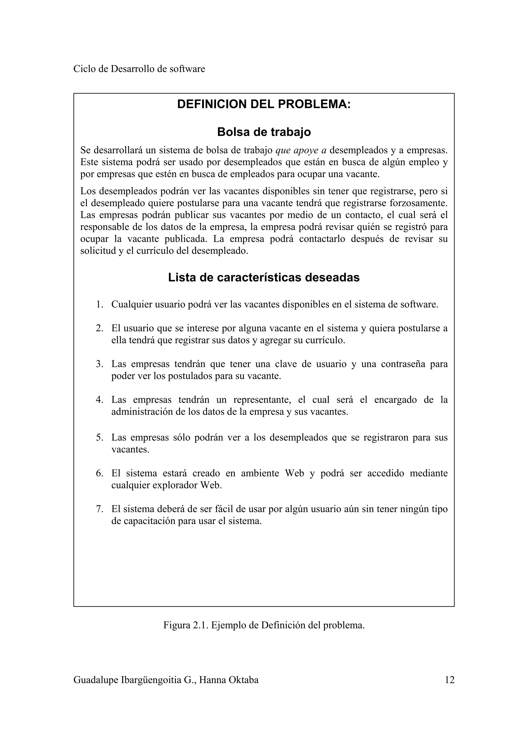 Ciclo de Desarrollo de software
Guadalupe Ibargüengoitia G., Hanna Oktaba 12
Figura 2.1. Ejemplo de Definición del problema.
DEFINICION DEL PROBLEMA:
Bolsa de trabajo
Se desarrollará un sistema de bolsa de trabajo que apoye a desempleados y a empresas.
Este sistema podrá ser usado por desempleados que están en busca de algún empleo y
por empresas que estén en busca de empleados para ocupar una vacante.
Los desempleados podrán ver las vacantes disponibles sin tener que registrarse, pero si
el desempleado quiere postularse para una vacante tendrá que registrarse forzosamente.
Las empresas podrán publicar sus vacantes por medio de un contacto, el cual será el
responsable de los datos de la empresa, la empresa podrá revisar quién se registró para
ocupar la vacante publicada. La empresa podrá contactarlo después de revisar su
solicitud y el currículo del desempleado.
Lista de características deseadas
1. Cualquier usuario podrá ver las vacantes disponibles en el sistema de software.
2. El usuario que se interese por alguna vacante en el sistema y quiera postularse a
ella tendrá que registrar sus datos y agregar su currículo.
3. Las empresas tendrán que tener una clave de usuario y una contraseña para
poder ver los postulados para su vacante.
4. Las empresas tendrán un representante, el cual será el encargado de la
administración de los datos de la empresa y sus vacantes.
5. Las empresas sólo podrán ver a los desempleados que se registraron para sus
vacantes.
6. El sistema estará creado en ambiente Web y podrá ser accedido mediante
cualquier explorador Web.
7. El sistema deberá de ser fácil de usar por algún usuario aún sin tener ningún tipo
de capacitación para usar el sistema.
 