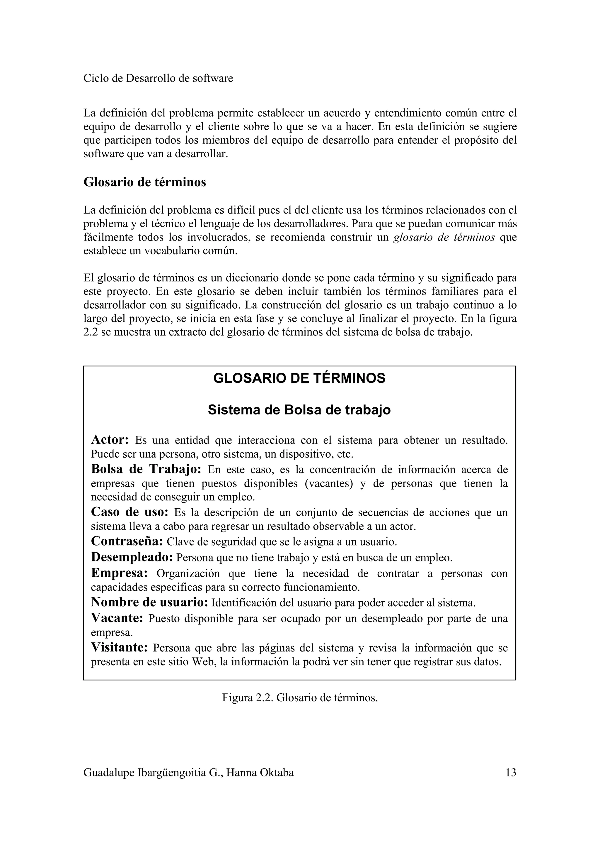 Ciclo de Desarrollo de software
Guadalupe Ibargüengoitia G., Hanna Oktaba 13
La definición del problema permite establecer un acuerdo y entendimiento común entre el
equipo de desarrollo y el cliente sobre lo que se va a hacer. En esta definición se sugiere
que participen todos los miembros del equipo de desarrollo para entender el propósito del
software que van a desarrollar.
Glosario de términos
La definición del problema es difícil pues el del cliente usa los términos relacionados con el
problema y el técnico el lenguaje de los desarrolladores. Para que se puedan comunicar más
fácilmente todos los involucrados, se recomienda construir un glosario de términos que
establece un vocabulario común.
El glosario de términos es un diccionario donde se pone cada término y su significado para
este proyecto. En este glosario se deben incluir también los términos familiares para el
desarrollador con su significado. La construcción del glosario es un trabajo continuo a lo
largo del proyecto, se inicia en esta fase y se concluye al finalizar el proyecto. En la figura
2.2 se muestra un extracto del glosario de términos del sistema de bolsa de trabajo.
Figura 2.2. Glosario de términos.
GLOSARIO DE TÉRMINOS
Sistema de Bolsa de trabajo
Actor: Es una entidad que interacciona con el sistema para obtener un resultado.
Puede ser una persona, otro sistema, un dispositivo, etc.
Bolsa de Trabajo: En este caso, es la concentración de información acerca de
empresas que tienen puestos disponibles (vacantes) y de personas que tienen la
necesidad de conseguir un empleo.
Caso de uso: Es la descripción de un conjunto de secuencias de acciones que un
sistema lleva a cabo para regresar un resultado observable a un actor.
Contraseña: Clave de seguridad que se le asigna a un usuario.
Desempleado: Persona que no tiene trabajo y está en busca de un empleo.
Empresa: Organización que tiene la necesidad de contratar a personas con
capacidades especificas para su correcto funcionamiento.
Nombre de usuario: Identificación del usuario para poder acceder al sistema.
Vacante: Puesto disponible para ser ocupado por un desempleado por parte de una
empresa.
Visitante: Persona que abre las páginas del sistema y revisa la información que se
presenta en este sitio Web, la información la podrá ver sin tener que registrar sus datos.
 