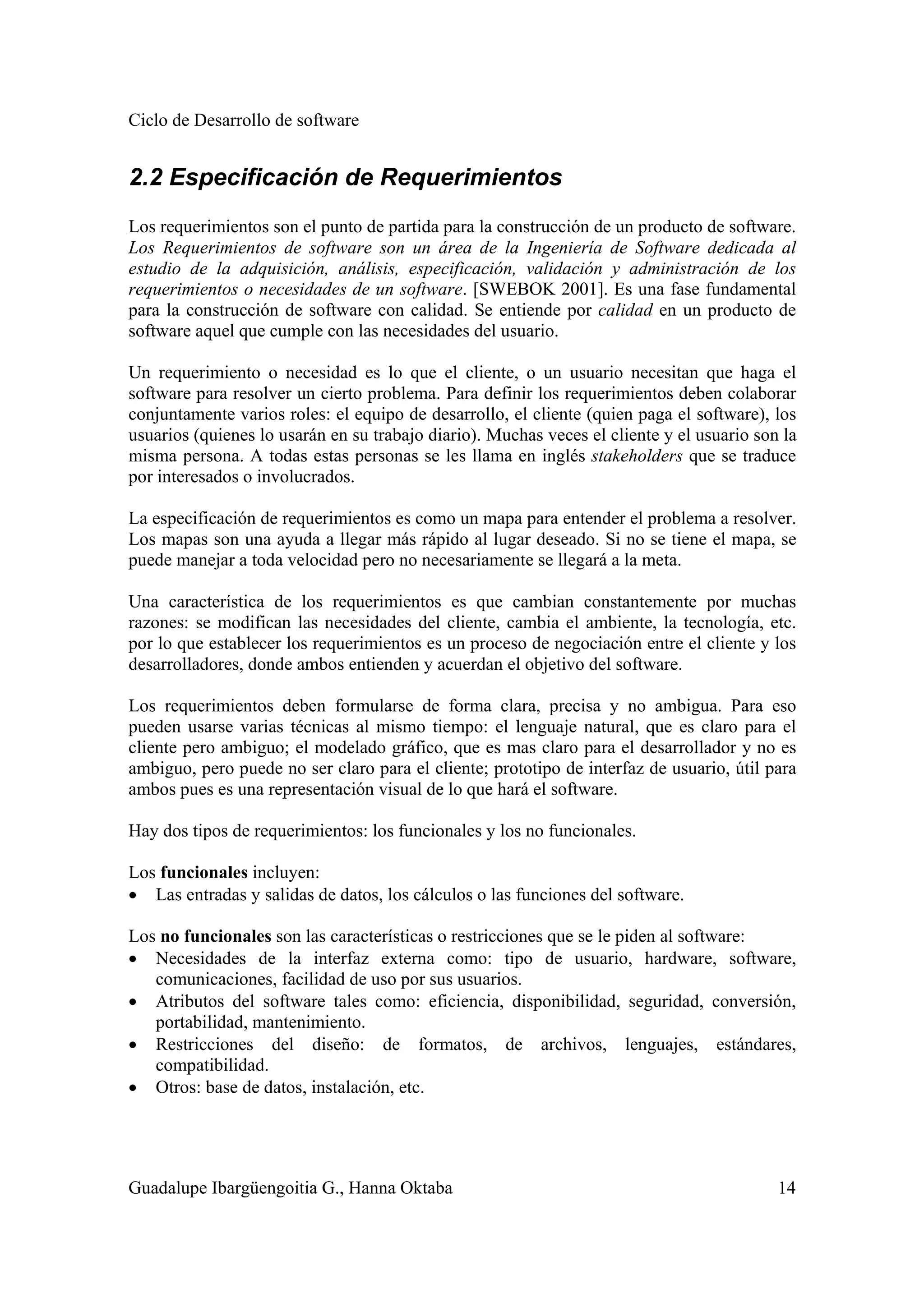 Ciclo de Desarrollo de software
Guadalupe Ibargüengoitia G., Hanna Oktaba 14
2.2 Especificación de Requerimientos
Los requerimientos son el punto de partida para la construcción de un producto de software.
Los Requerimientos de software son un área de la Ingeniería de Software dedicada al
estudio de la adquisición, análisis, especificación, validación y administración de los
requerimientos o necesidades de un software. [SWEBOK 2001]. Es una fase fundamental
para la construcción de software con calidad. Se entiende por calidad en un producto de
software aquel que cumple con las necesidades del usuario.
Un requerimiento o necesidad es lo que el cliente, o un usuario necesitan que haga el
software para resolver un cierto problema. Para definir los requerimientos deben colaborar
conjuntamente varios roles: el equipo de desarrollo, el cliente (quien paga el software), los
usuarios (quienes lo usarán en su trabajo diario). Muchas veces el cliente y el usuario son la
misma persona. A todas estas personas se les llama en inglés stakeholders que se traduce
por interesados o involucrados.
La especificación de requerimientos es como un mapa para entender el problema a resolver.
Los mapas son una ayuda a llegar más rápido al lugar deseado. Si no se tiene el mapa, se
puede manejar a toda velocidad pero no necesariamente se llegará a la meta.
Una característica de los requerimientos es que cambian constantemente por muchas
razones: se modifican las necesidades del cliente, cambia el ambiente, la tecnología, etc.
por lo que establecer los requerimientos es un proceso de negociación entre el cliente y los
desarrolladores, donde ambos entienden y acuerdan el objetivo del software.
Los requerimientos deben formularse de forma clara, precisa y no ambigua. Para eso
pueden usarse varias técnicas al mismo tiempo: el lenguaje natural, que es claro para el
cliente pero ambiguo; el modelado gráfico, que es mas claro para el desarrollador y no es
ambiguo, pero puede no ser claro para el cliente; prototipo de interfaz de usuario, útil para
ambos pues es una representación visual de lo que hará el software.
Hay dos tipos de requerimientos: los funcionales y los no funcionales.
Los funcionales incluyen:
• Las entradas y salidas de datos, los cálculos o las funciones del software.
Los no funcionales son las características o restricciones que se le piden al software:
• Necesidades de la interfaz externa como: tipo de usuario, hardware, software,
comunicaciones, facilidad de uso por sus usuarios.
• Atributos del software tales como: eficiencia, disponibilidad, seguridad, conversión,
portabilidad, mantenimiento.
• Restricciones del diseño: de formatos, de archivos, lenguajes, estándares,
compatibilidad.
• Otros: base de datos, instalación, etc.
 