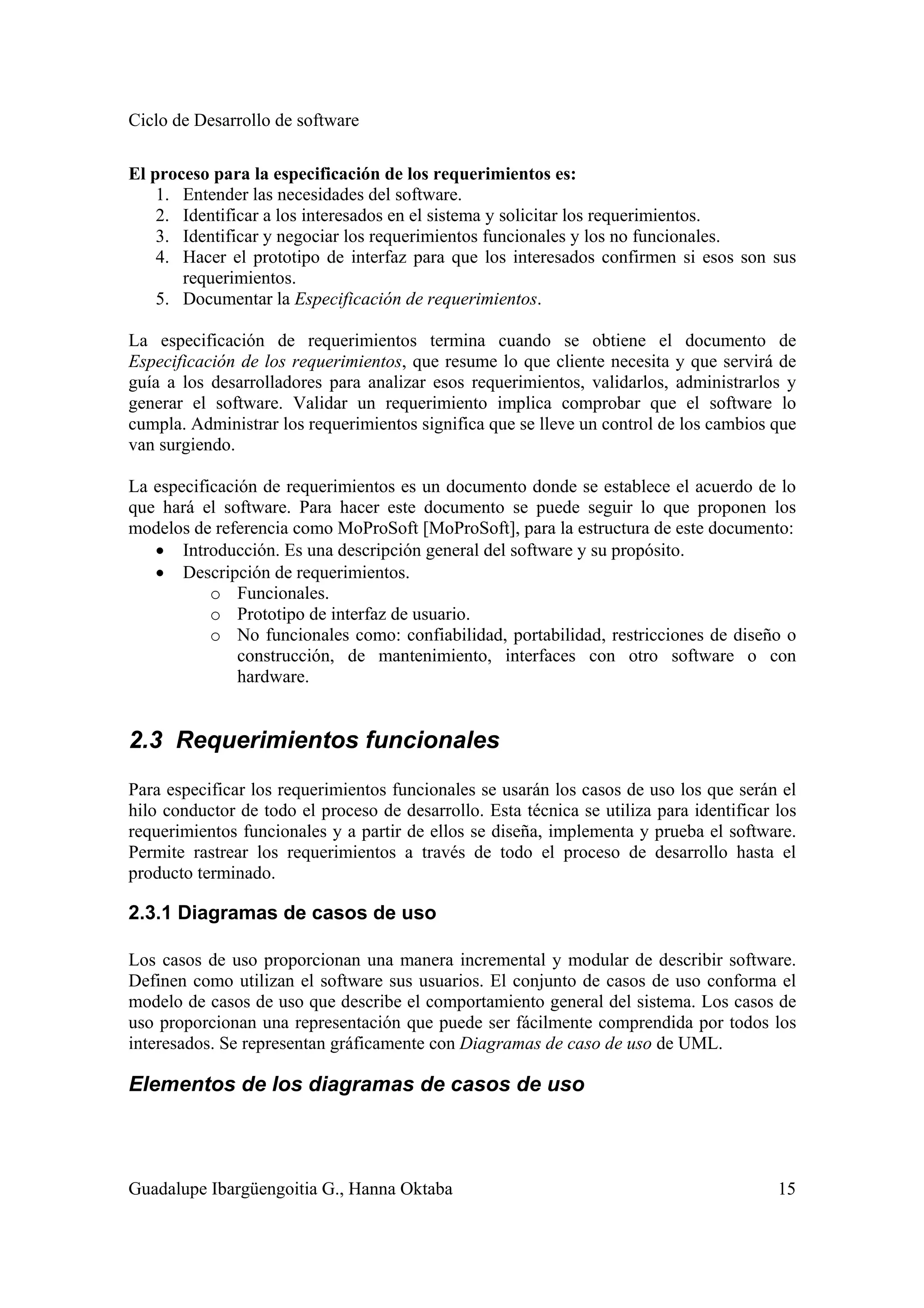Ciclo de Desarrollo de software
Guadalupe Ibargüengoitia G., Hanna Oktaba 15
El proceso para la especificación de los requerimientos es:
1. Entender las necesidades del software.
2. Identificar a los interesados en el sistema y solicitar los requerimientos.
3. Identificar y negociar los requerimientos funcionales y los no funcionales.
4. Hacer el prototipo de interfaz para que los interesados confirmen si esos son sus
requerimientos.
5. Documentar la Especificación de requerimientos.
La especificación de requerimientos termina cuando se obtiene el documento de
Especificación de los requerimientos, que resume lo que cliente necesita y que servirá de
guía a los desarrolladores para analizar esos requerimientos, validarlos, administrarlos y
generar el software. Validar un requerimiento implica comprobar que el software lo
cumpla. Administrar los requerimientos significa que se lleve un control de los cambios que
van surgiendo.
La especificación de requerimientos es un documento donde se establece el acuerdo de lo
que hará el software. Para hacer este documento se puede seguir lo que proponen los
modelos de referencia como MoProSoft [MoProSoft], para la estructura de este documento:
• Introducción. Es una descripción general del software y su propósito.
• Descripción de requerimientos.
o Funcionales.
o Prototipo de interfaz de usuario.
o No funcionales como: confiabilidad, portabilidad, restricciones de diseño o
construcción, de mantenimiento, interfaces con otro software o con
hardware.
2.3 Requerimientos funcionales
Para especificar los requerimientos funcionales se usarán los casos de uso los que serán el
hilo conductor de todo el proceso de desarrollo. Esta técnica se utiliza para identificar los
requerimientos funcionales y a partir de ellos se diseña, implementa y prueba el software.
Permite rastrear los requerimientos a través de todo el proceso de desarrollo hasta el
producto terminado.
2.3.1 Diagramas de casos de uso
Los casos de uso proporcionan una manera incremental y modular de describir software.
Definen como utilizan el software sus usuarios. El conjunto de casos de uso conforma el
modelo de casos de uso que describe el comportamiento general del sistema. Los casos de
uso proporcionan una representación que puede ser fácilmente comprendida por todos los
interesados. Se representan gráficamente con Diagramas de caso de uso de UML.
Elementos de los diagramas de casos de uso
 
