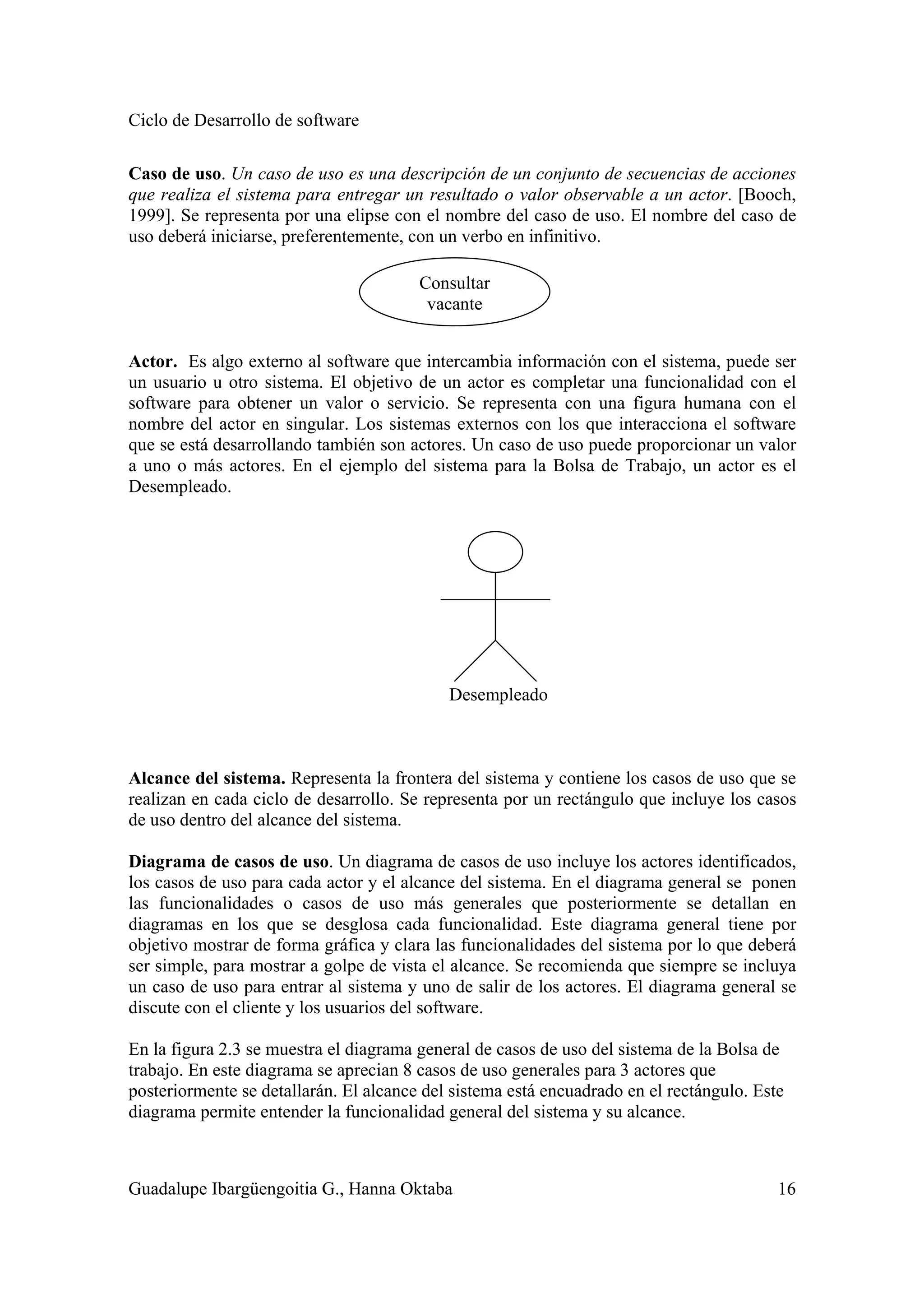 Ciclo de Desarrollo de software
Guadalupe Ibargüengoitia G., Hanna Oktaba 16
Caso de uso. Un caso de uso es una descripción de un conjunto de secuencias de acciones
que realiza el sistema para entregar un resultado o valor observable a un actor. [Booch,
1999]. Se representa por una elipse con el nombre del caso de uso. El nombre del caso de
uso deberá iniciarse, preferentemente, con un verbo en infinitivo.
Actor. Es algo externo al software que intercambia información con el sistema, puede ser
un usuario u otro sistema. El objetivo de un actor es completar una funcionalidad con el
software para obtener un valor o servicio. Se representa con una figura humana con el
nombre del actor en singular. Los sistemas externos con los que interacciona el software
que se está desarrollando también son actores. Un caso de uso puede proporcionar un valor
a uno o más actores. En el ejemplo del sistema para la Bolsa de Trabajo, un actor es el
Desempleado.
Desempleado
Alcance del sistema. Representa la frontera del sistema y contiene los casos de uso que se
realizan en cada ciclo de desarrollo. Se representa por un rectángulo que incluye los casos
de uso dentro del alcance del sistema.
Diagrama de casos de uso. Un diagrama de casos de uso incluye los actores identificados,
los casos de uso para cada actor y el alcance del sistema. En el diagrama general se ponen
las funcionalidades o casos de uso más generales que posteriormente se detallan en
diagramas en los que se desglosa cada funcionalidad. Este diagrama general tiene por
objetivo mostrar de forma gráfica y clara las funcionalidades del sistema por lo que deberá
ser simple, para mostrar a golpe de vista el alcance. Se recomienda que siempre se incluya
un caso de uso para entrar al sistema y uno de salir de los actores. El diagrama general se
discute con el cliente y los usuarios del software.
En la figura 2.3 se muestra el diagrama general de casos de uso del sistema de la Bolsa de
trabajo. En este diagrama se aprecian 8 casos de uso generales para 3 actores que
posteriormente se detallarán. El alcance del sistema está encuadrado en el rectángulo. Este
diagrama permite entender la funcionalidad general del sistema y su alcance.
Consultar
vacante
 