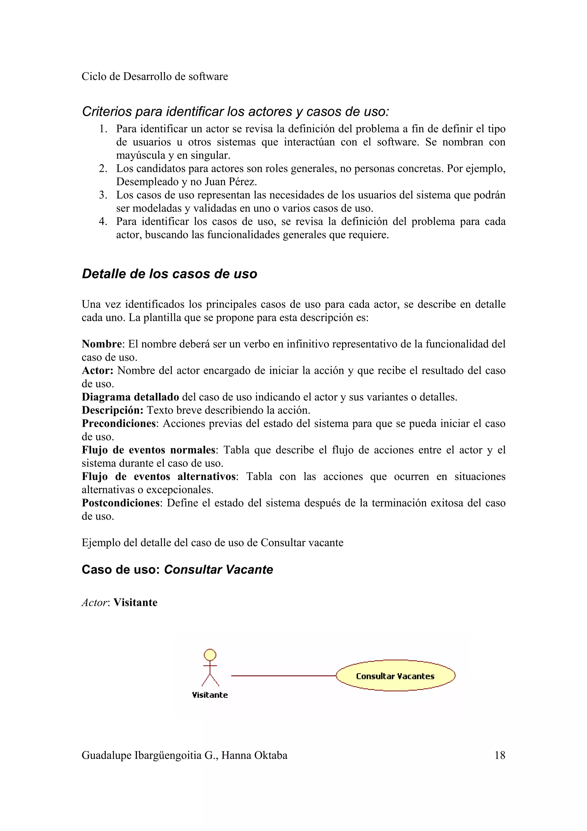 Ciclo de Desarrollo de software
Guadalupe Ibargüengoitia G., Hanna Oktaba 18
Criterios para identificar los actores y casos de uso:
1. Para identificar un actor se revisa la definición del problema a fin de definir el tipo
de usuarios u otros sistemas que interactúan con el software. Se nombran con
mayúscula y en singular.
2. Los candidatos para actores son roles generales, no personas concretas. Por ejemplo,
Desempleado y no Juan Pérez.
3. Los casos de uso representan las necesidades de los usuarios del sistema que podrán
ser modeladas y validadas en uno o varios casos de uso.
4. Para identificar los casos de uso, se revisa la definición del problema para cada
actor, buscando las funcionalidades generales que requiere.
Detalle de los casos de uso
Una vez identificados los principales casos de uso para cada actor, se describe en detalle
cada uno. La plantilla que se propone para esta descripción es:
Nombre: El nombre deberá ser un verbo en infinitivo representativo de la funcionalidad del
caso de uso.
Actor: Nombre del actor encargado de iniciar la acción y que recibe el resultado del caso
de uso.
Diagrama detallado del caso de uso indicando el actor y sus variantes o detalles.
Descripción: Texto breve describiendo la acción.
Precondiciones: Acciones previas del estado del sistema para que se pueda iniciar el caso
de uso.
Flujo de eventos normales: Tabla que describe el flujo de acciones entre el actor y el
sistema durante el caso de uso.
Flujo de eventos alternativos: Tabla con las acciones que ocurren en situaciones
alternativas o excepcionales.
Postcondiciones: Define el estado del sistema después de la terminación exitosa del caso
de uso.
Ejemplo del detalle del caso de uso de Consultar vacante
Caso de uso: Consultar Vacante
Actor: Visitante
 