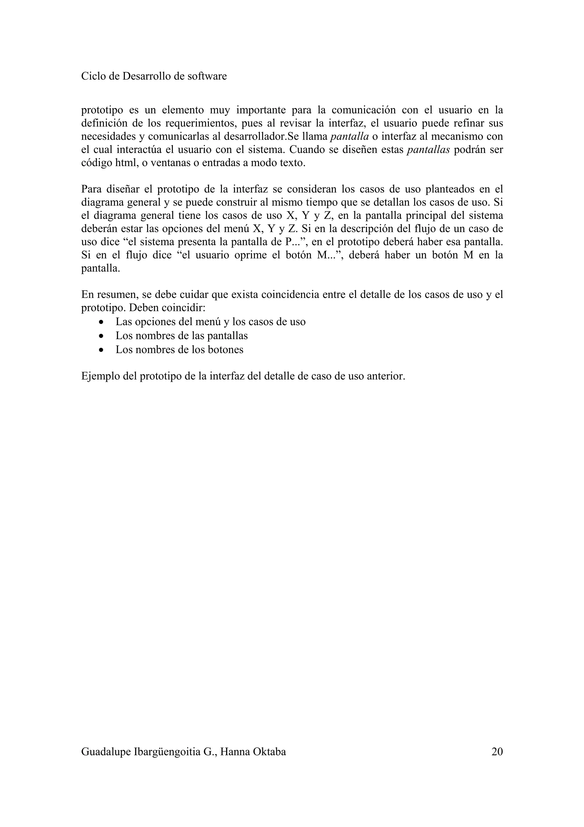Ciclo de Desarrollo de software
Guadalupe Ibargüengoitia G., Hanna Oktaba 20
prototipo es un elemento muy importante para la comunicación con el usuario en la
definición de los requerimientos, pues al revisar la interfaz, el usuario puede refinar sus
necesidades y comunicarlas al desarrollador.Se llama pantalla o interfaz al mecanismo con
el cual interactúa el usuario con el sistema. Cuando se diseñen estas pantallas podrán ser
código html, o ventanas o entradas a modo texto.
Para diseñar el prototipo de la interfaz se consideran los casos de uso planteados en el
diagrama general y se puede construir al mismo tiempo que se detallan los casos de uso. Si
el diagrama general tiene los casos de uso X, Y y Z, en la pantalla principal del sistema
deberán estar las opciones del menú X, Y y Z. Si en la descripción del flujo de un caso de
uso dice “el sistema presenta la pantalla de P...”, en el prototipo deberá haber esa pantalla.
Si en el flujo dice “el usuario oprime el botón M...”, deberá haber un botón M en la
pantalla.
En resumen, se debe cuidar que exista coincidencia entre el detalle de los casos de uso y el
prototipo. Deben coincidir:
• Las opciones del menú y los casos de uso
• Los nombres de las pantallas
• Los nombres de los botones
Ejemplo del prototipo de la interfaz del detalle de caso de uso anterior.
 