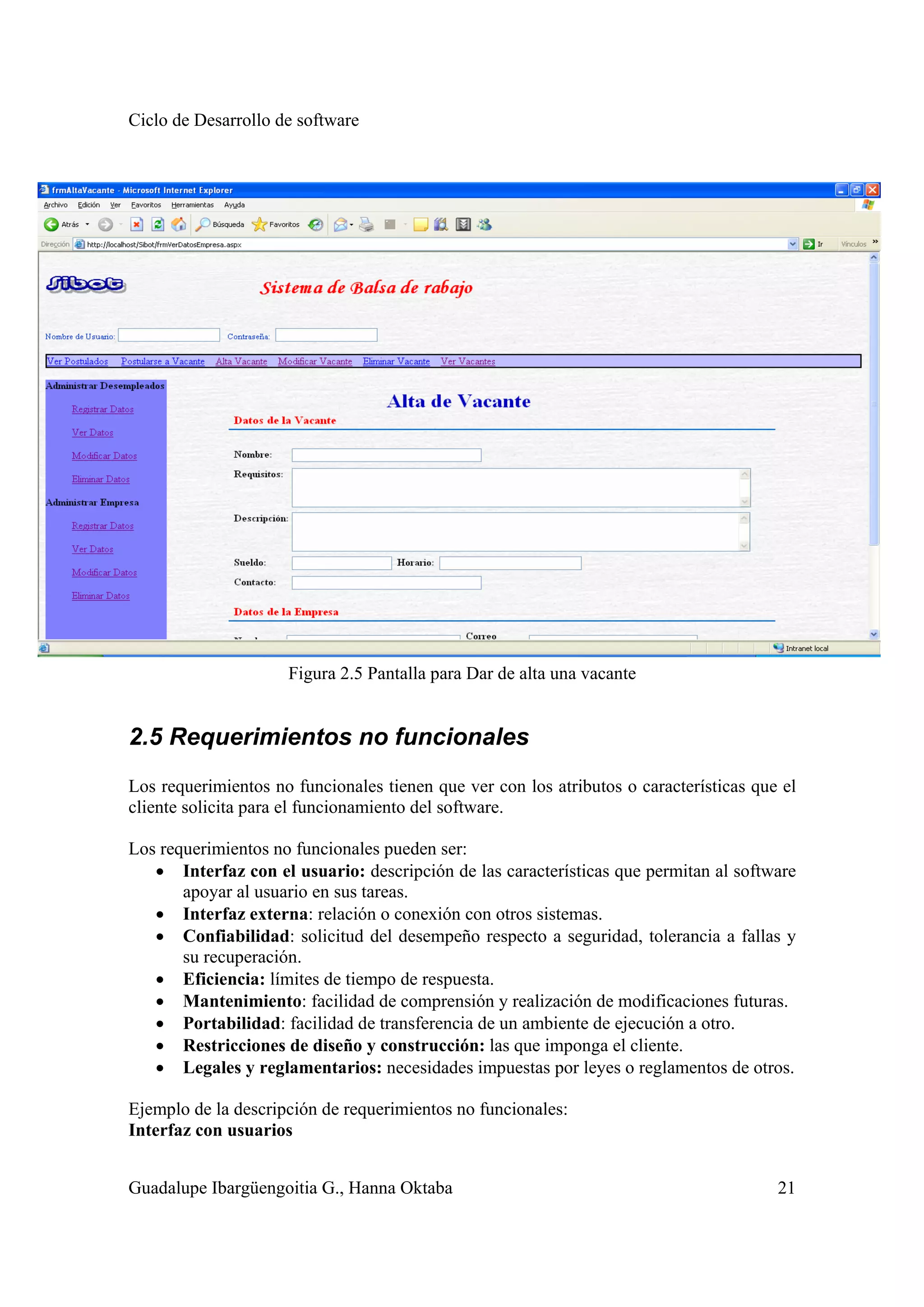 Ciclo de Desarrollo de software
Guadalupe Ibargüengoitia G., Hanna Oktaba 21
Figura 2.5 Pantalla para Dar de alta una vacante
2.5 Requerimientos no funcionales
Los requerimientos no funcionales tienen que ver con los atributos o características que el
cliente solicita para el funcionamiento del software.
Los requerimientos no funcionales pueden ser:
• Interfaz con el usuario: descripción de las características que permitan al software
apoyar al usuario en sus tareas.
• Interfaz externa: relación o conexión con otros sistemas.
• Confiabilidad: solicitud del desempeño respecto a seguridad, tolerancia a fallas y
su recuperación.
• Eficiencia: límites de tiempo de respuesta.
• Mantenimiento: facilidad de comprensión y realización de modificaciones futuras.
• Portabilidad: facilidad de transferencia de un ambiente de ejecución a otro.
• Restricciones de diseño y construcción: las que imponga el cliente.
• Legales y reglamentarios: necesidades impuestas por leyes o reglamentos de otros.
Ejemplo de la descripción de requerimientos no funcionales:
Interfaz con usuarios
 