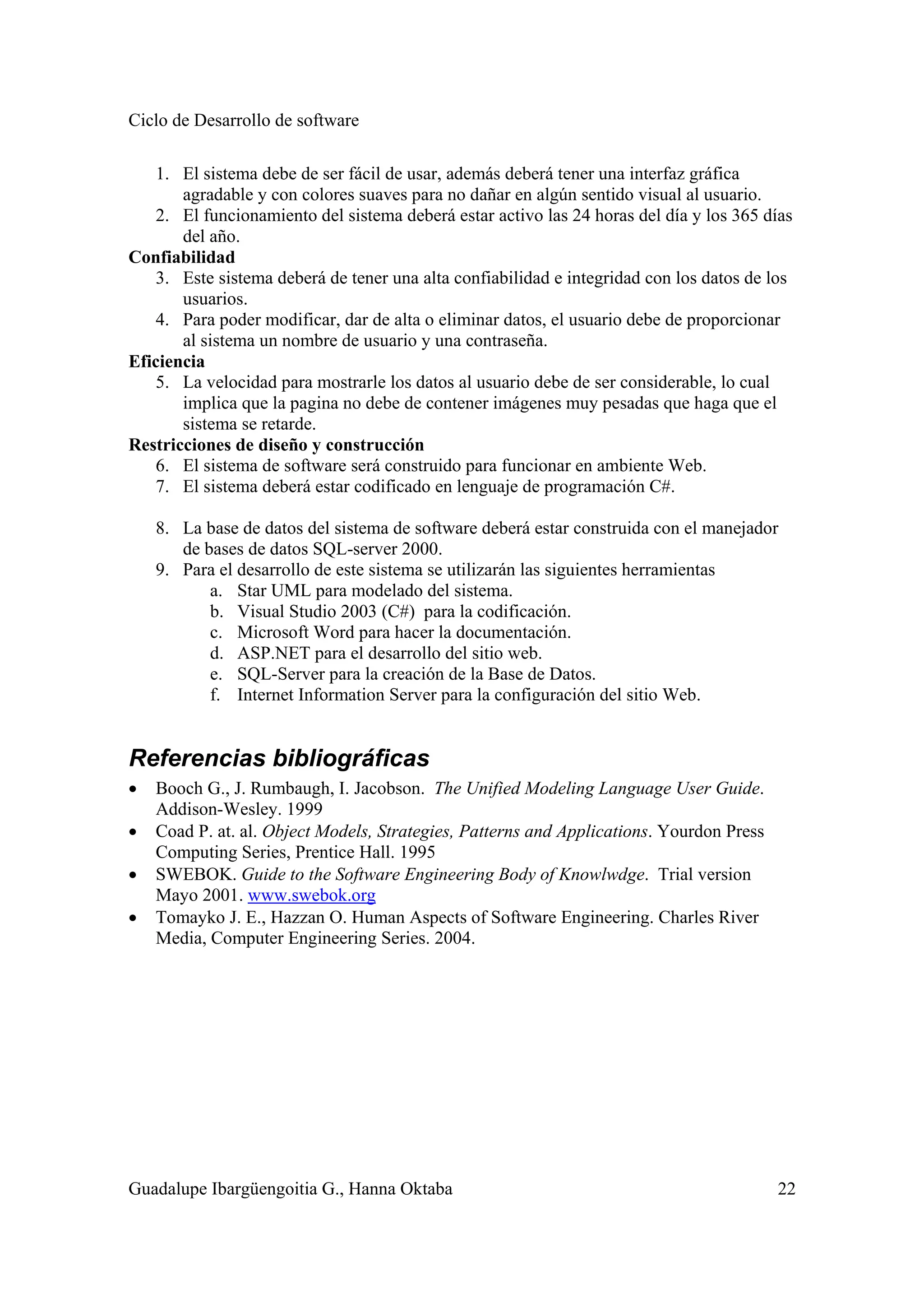 Ciclo de Desarrollo de software
Guadalupe Ibargüengoitia G., Hanna Oktaba 22
1. El sistema debe de ser fácil de usar, además deberá tener una interfaz gráfica
agradable y con colores suaves para no dañar en algún sentido visual al usuario.
2. El funcionamiento del sistema deberá estar activo las 24 horas del día y los 365 días
del año.
Confiabilidad
3. Este sistema deberá de tener una alta confiabilidad e integridad con los datos de los
usuarios.
4. Para poder modificar, dar de alta o eliminar datos, el usuario debe de proporcionar
al sistema un nombre de usuario y una contraseña.
Eficiencia
5. La velocidad para mostrarle los datos al usuario debe de ser considerable, lo cual
implica que la pagina no debe de contener imágenes muy pesadas que haga que el
sistema se retarde.
Restricciones de diseño y construcción
6. El sistema de software será construido para funcionar en ambiente Web.
7. El sistema deberá estar codificado en lenguaje de programación C#.
8. La base de datos del sistema de software deberá estar construida con el manejador
de bases de datos SQL-server 2000.
9. Para el desarrollo de este sistema se utilizarán las siguientes herramientas
a. Star UML para modelado del sistema.
b. Visual Studio 2003 (C#) para la codificación.
c. Microsoft Word para hacer la documentación.
d. ASP.NET para el desarrollo del sitio web.
e. SQL-Server para la creación de la Base de Datos.
f. Internet Information Server para la configuración del sitio Web.
Referencias bibliográficas
• Booch G., J. Rumbaugh, I. Jacobson. The Unified Modeling Language User Guide.
Addison-Wesley. 1999
• Coad P. at. al. Object Models, Strategies, Patterns and Applications. Yourdon Press
Computing Series, Prentice Hall. 1995
• SWEBOK. Guide to the Software Engineering Body of Knowlwdge. Trial version
Mayo 2001. www.swebok.org
• Tomayko J. E., Hazzan O. Human Aspects of Software Engineering. Charles River
Media, Computer Engineering Series. 2004.
 