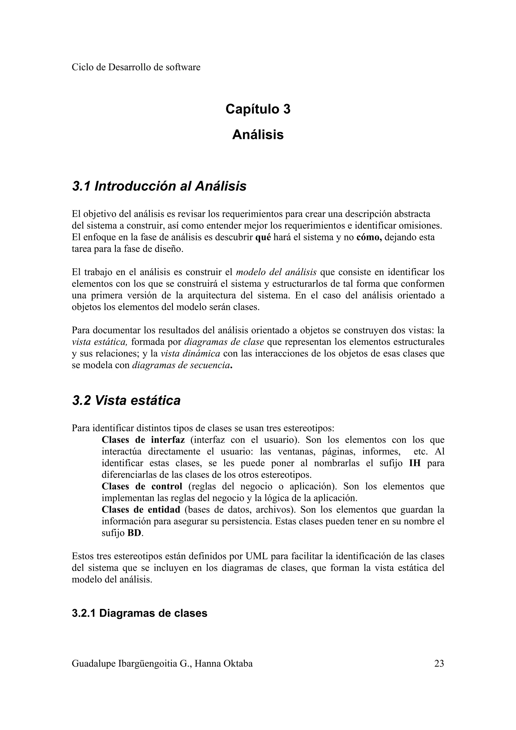 Ciclo de Desarrollo de software
Guadalupe Ibargüengoitia G., Hanna Oktaba 23
Capítulo 3
Análisis
3.1 Introducción al Análisis
El objetivo del análisis es revisar los requerimientos para crear una descripción abstracta
del sistema a construir, así como entender mejor los requerimientos e identificar omisiones.
El enfoque en la fase de análisis es descubrir qué hará el sistema y no cómo, dejando esta
tarea para la fase de diseño.
El trabajo en el análisis es construir el modelo del análisis que consiste en identificar los
elementos con los que se construirá el sistema y estructurarlos de tal forma que conformen
una primera versión de la arquitectura del sistema. En el caso del análisis orientado a
objetos los elementos del modelo serán clases.
Para documentar los resultados del análisis orientado a objetos se construyen dos vistas: la
vista estática, formada por diagramas de clase que representan los elementos estructurales
y sus relaciones; y la vista dinámica con las interacciones de los objetos de esas clases que
se modela con diagramas de secuencia.
3.2 Vista estática
Para identificar distintos tipos de clases se usan tres estereotipos:
Clases de interfaz (interfaz con el usuario). Son los elementos con los que
interactúa directamente el usuario: las ventanas, páginas, informes, etc. Al
identificar estas clases, se les puede poner al nombrarlas el sufijo IH para
diferenciarlas de las clases de los otros estereotipos.
Clases de control (reglas del negocio o aplicación). Son los elementos que
implementan las reglas del negocio y la lógica de la aplicación.
Clases de entidad (bases de datos, archivos). Son los elementos que guardan la
información para asegurar su persistencia. Estas clases pueden tener en su nombre el
sufijo BD.
Estos tres estereotipos están definidos por UML para facilitar la identificación de las clases
del sistema que se incluyen en los diagramas de clases, que forman la vista estática del
modelo del análisis.
3.2.1 Diagramas de clases
 