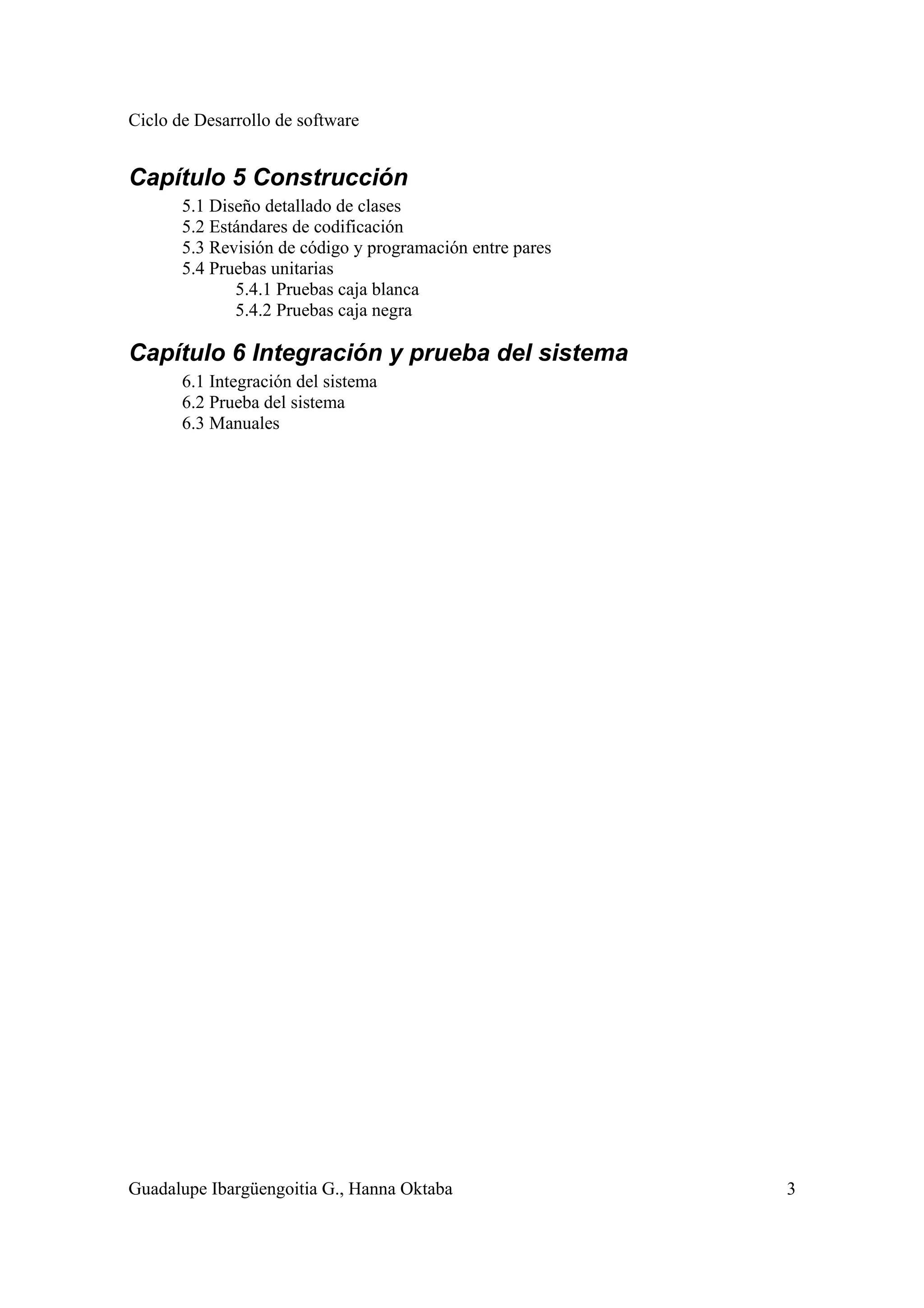 Ciclo de Desarrollo de software
Guadalupe Ibargüengoitia G., Hanna Oktaba 3
Capítulo 5 Construcción
5.1 Diseño detallado de clases
5.2 Estándares de codificación
5.3 Revisión de código y programación entre pares
5.4 Pruebas unitarias
5.4.1 Pruebas caja blanca
5.4.2 Pruebas caja negra
Capítulo 6 Integración y prueba del sistema
6.1 Integración del sistema
6.2 Prueba del sistema
6.3 Manuales
 
