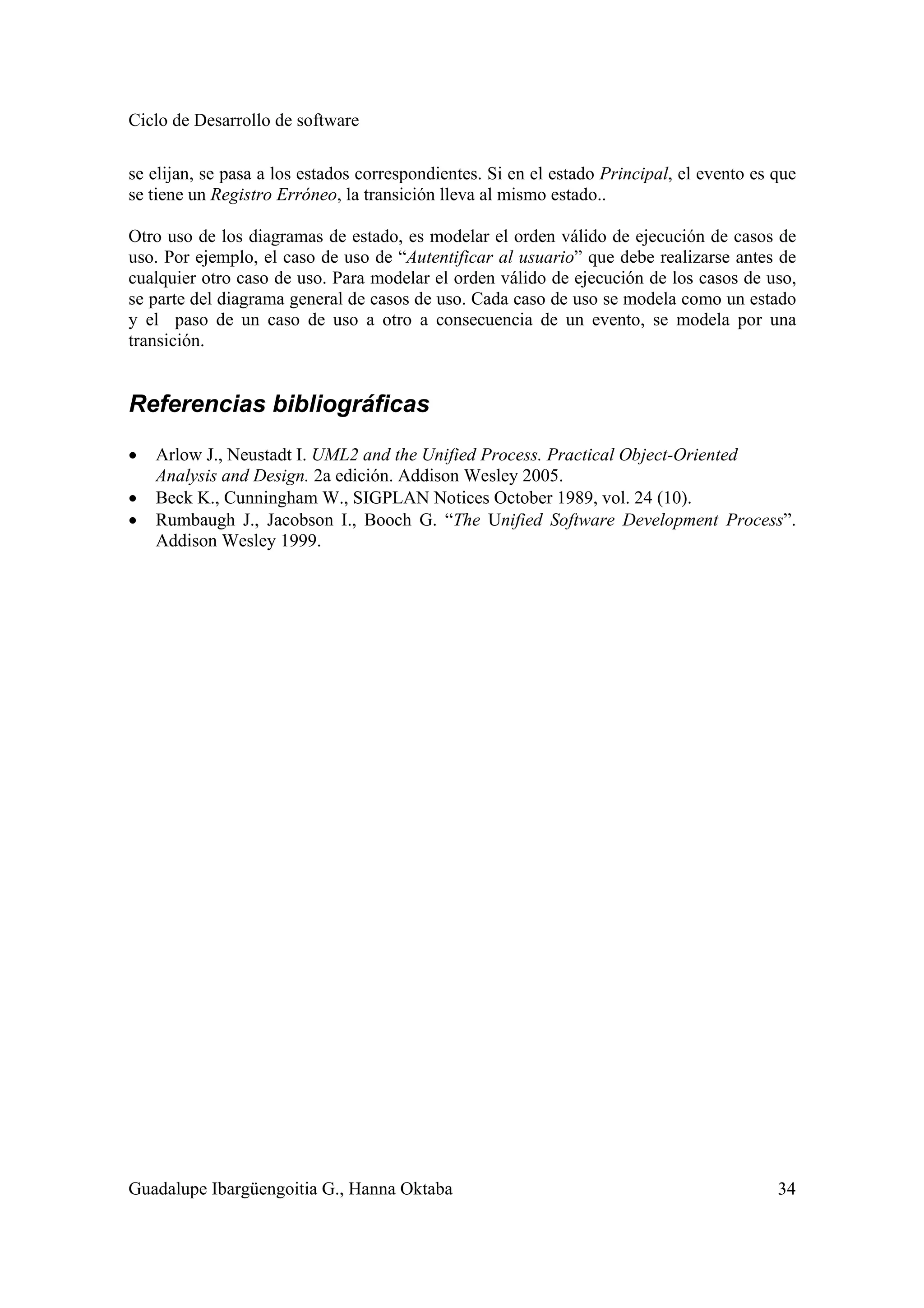 Ciclo de Desarrollo de software
Guadalupe Ibargüengoitia G., Hanna Oktaba 34
se elijan, se pasa a los estados correspondientes. Si en el estado Principal, el evento es que
se tiene un Registro Erróneo, la transición lleva al mismo estado..
Otro uso de los diagramas de estado, es modelar el orden válido de ejecución de casos de
uso. Por ejemplo, el caso de uso de “Autentificar al usuario” que debe realizarse antes de
cualquier otro caso de uso. Para modelar el orden válido de ejecución de los casos de uso,
se parte del diagrama general de casos de uso. Cada caso de uso se modela como un estado
y el paso de un caso de uso a otro a consecuencia de un evento, se modela por una
transición.
Referencias bibliográficas
• Arlow J., Neustadt I. UML2 and the Unified Process. Practical Object-Oriented
Analysis and Design. 2a edición. Addison Wesley 2005.
• Beck K., Cunningham W., SIGPLAN Notices October 1989, vol. 24 (10).
• Rumbaugh J., Jacobson I., Booch G. “The Unified Software Development Process”.
Addison Wesley 1999.
 