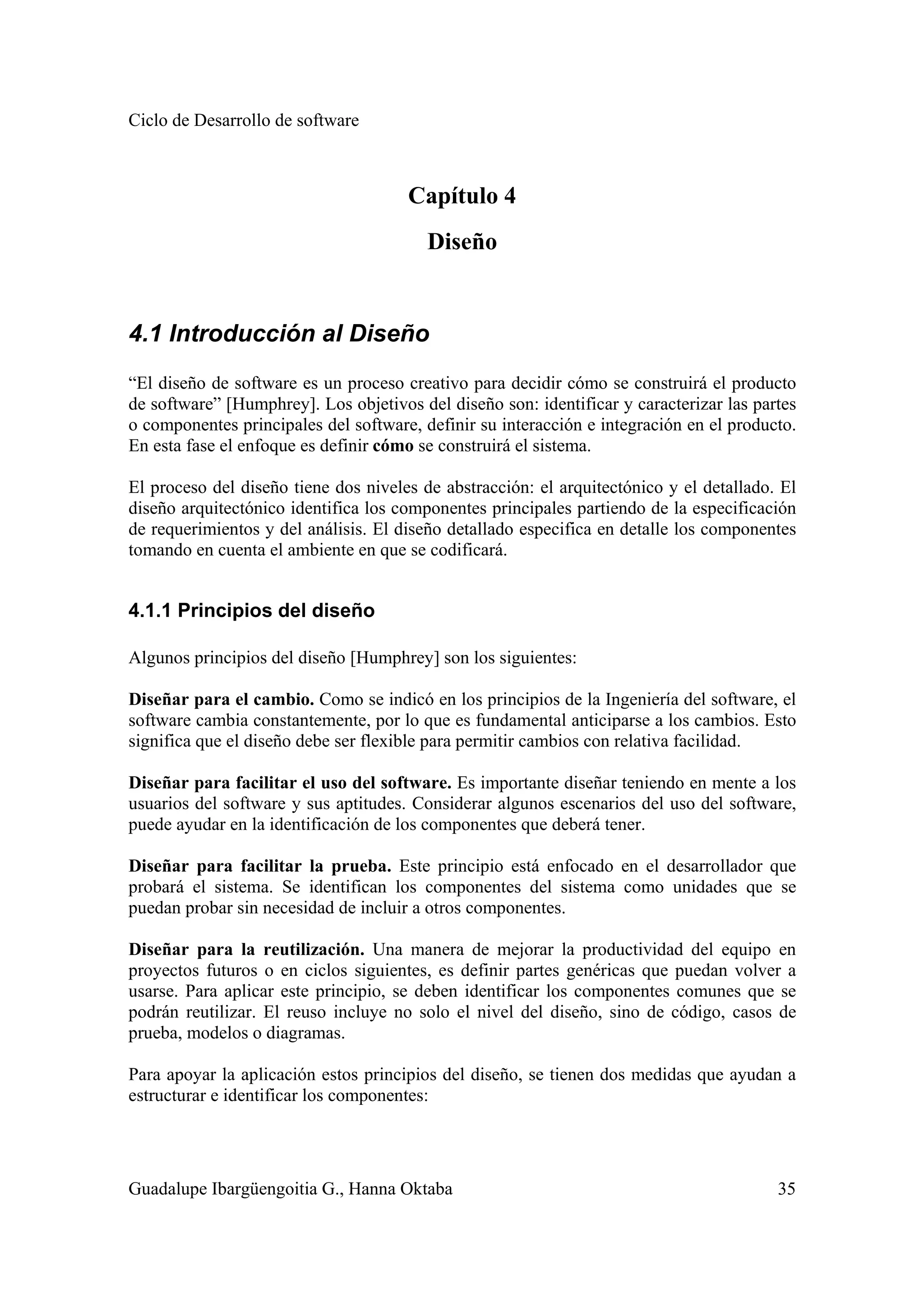 Ciclo de Desarrollo de software
Guadalupe Ibargüengoitia G., Hanna Oktaba 35
Capítulo 4
Diseño
4.1 Introducción al Diseño
“El diseño de software es un proceso creativo para decidir cómo se construirá el producto
de software” [Humphrey]. Los objetivos del diseño son: identificar y caracterizar las partes
o componentes principales del software, definir su interacción e integración en el producto.
En esta fase el enfoque es definir cómo se construirá el sistema.
El proceso del diseño tiene dos niveles de abstracción: el arquitectónico y el detallado. El
diseño arquitectónico identifica los componentes principales partiendo de la especificación
de requerimientos y del análisis. El diseño detallado especifica en detalle los componentes
tomando en cuenta el ambiente en que se codificará.
4.1.1 Principios del diseño
Algunos principios del diseño [Humphrey] son los siguientes:
Diseñar para el cambio. Como se indicó en los principios de la Ingeniería del software, el
software cambia constantemente, por lo que es fundamental anticiparse a los cambios. Esto
significa que el diseño debe ser flexible para permitir cambios con relativa facilidad.
Diseñar para facilitar el uso del software. Es importante diseñar teniendo en mente a los
usuarios del software y sus aptitudes. Considerar algunos escenarios del uso del software,
puede ayudar en la identificación de los componentes que deberá tener.
Diseñar para facilitar la prueba. Este principio está enfocado en el desarrollador que
probará el sistema. Se identifican los componentes del sistema como unidades que se
puedan probar sin necesidad de incluir a otros componentes.
Diseñar para la reutilización. Una manera de mejorar la productividad del equipo en
proyectos futuros o en ciclos siguientes, es definir partes genéricas que puedan volver a
usarse. Para aplicar este principio, se deben identificar los componentes comunes que se
podrán reutilizar. El reuso incluye no solo el nivel del diseño, sino de código, casos de
prueba, modelos o diagramas.
Para apoyar la aplicación estos principios del diseño, se tienen dos medidas que ayudan a
estructurar e identificar los componentes:
 