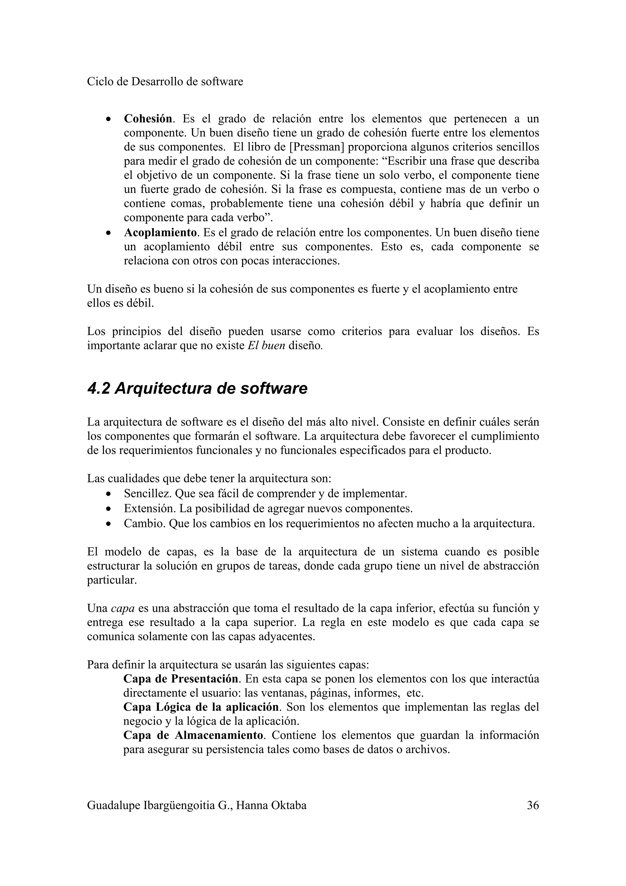 Ciclo de Desarrollo de software
Guadalupe Ibargüengoitia G., Hanna Oktaba 36
• Cohesión. Es el grado de relación entre los elementos que pertenecen a un
componente. Un buen diseño tiene un grado de cohesión fuerte entre los elementos
de sus componentes. El libro de [Pressman] proporciona algunos criterios sencillos
para medir el grado de cohesión de un componente: “Escribir una frase que describa
el objetivo de un componente. Si la frase tiene un solo verbo, el componente tiene
un fuerte grado de cohesión. Si la frase es compuesta, contiene mas de un verbo o
contiene comas, probablemente tiene una cohesión débil y habría que definir un
componente para cada verbo”.
• Acoplamiento. Es el grado de relación entre los componentes. Un buen diseño tiene
un acoplamiento débil entre sus componentes. Esto es, cada componente se
relaciona con otros con pocas interacciones.
Un diseño es bueno si la cohesión de sus componentes es fuerte y el acoplamiento entre
ellos es débil.
Los principios del diseño pueden usarse como criterios para evaluar los diseños. Es
importante aclarar que no existe El buen diseño.
4.2 Arquitectura de software
La arquitectura de software es el diseño del más alto nivel. Consiste en definir cuáles serán
los componentes que formarán el software. La arquitectura debe favorecer el cumplimiento
de los requerimientos funcionales y no funcionales especificados para el producto.
Las cualidades que debe tener la arquitectura son:
• Sencillez. Que sea fácil de comprender y de implementar.
• Extensión. La posibilidad de agregar nuevos componentes.
• Cambio. Que los cambios en los requerimientos no afecten mucho a la arquitectura.
El modelo de capas, es la base de la arquitectura de un sistema cuando es posible
estructurar la solución en grupos de tareas, donde cada grupo tiene un nivel de abstracción
particular.
Una capa es una abstracción que toma el resultado de la capa inferior, efectúa su función y
entrega ese resultado a la capa superior. La regla en este modelo es que cada capa se
comunica solamente con las capas adyacentes.
Para definir la arquitectura se usarán las siguientes capas:
Capa de Presentación. En esta capa se ponen los elementos con los que interactúa
directamente el usuario: las ventanas, páginas, informes, etc.
Capa Lógica de la aplicación. Son los elementos que implementan las reglas del
negocio y la lógica de la aplicación.
Capa de Almacenamiento. Contiene los elementos que guardan la información
para asegurar su persistencia tales como bases de datos o archivos.
 