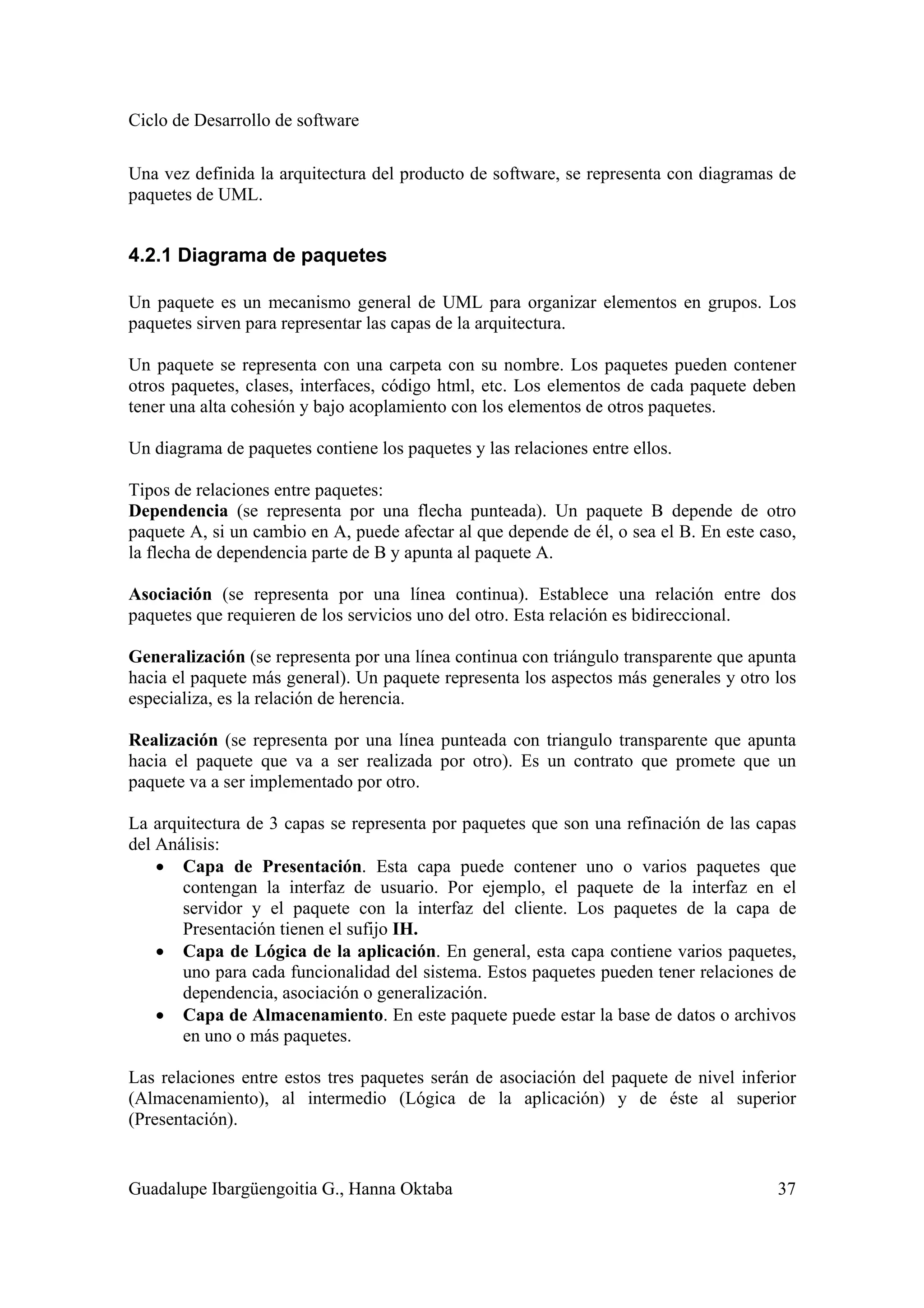 Ciclo de Desarrollo de software
Guadalupe Ibargüengoitia G., Hanna Oktaba 37
Una vez definida la arquitectura del producto de software, se representa con diagramas de
paquetes de UML.
4.2.1 Diagrama de paquetes
Un paquete es un mecanismo general de UML para organizar elementos en grupos. Los
paquetes sirven para representar las capas de la arquitectura.
Un paquete se representa con una carpeta con su nombre. Los paquetes pueden contener
otros paquetes, clases, interfaces, código html, etc. Los elementos de cada paquete deben
tener una alta cohesión y bajo acoplamiento con los elementos de otros paquetes.
Un diagrama de paquetes contiene los paquetes y las relaciones entre ellos.
Tipos de relaciones entre paquetes:
Dependencia (se representa por una flecha punteada). Un paquete B depende de otro
paquete A, si un cambio en A, puede afectar al que depende de él, o sea el B. En este caso,
la flecha de dependencia parte de B y apunta al paquete A.
Asociación (se representa por una línea continua). Establece una relación entre dos
paquetes que requieren de los servicios uno del otro. Esta relación es bidireccional.
Generalización (se representa por una línea continua con triángulo transparente que apunta
hacia el paquete más general). Un paquete representa los aspectos más generales y otro los
especializa, es la relación de herencia.
Realización (se representa por una línea punteada con triangulo transparente que apunta
hacia el paquete que va a ser realizada por otro). Es un contrato que promete que un
paquete va a ser implementado por otro.
La arquitectura de 3 capas se representa por paquetes que son una refinación de las capas
del Análisis:
• Capa de Presentación. Esta capa puede contener uno o varios paquetes que
contengan la interfaz de usuario. Por ejemplo, el paquete de la interfaz en el
servidor y el paquete con la interfaz del cliente. Los paquetes de la capa de
Presentación tienen el sufijo IH.
• Capa de Lógica de la aplicación. En general, esta capa contiene varios paquetes,
uno para cada funcionalidad del sistema. Estos paquetes pueden tener relaciones de
dependencia, asociación o generalización.
• Capa de Almacenamiento. En este paquete puede estar la base de datos o archivos
en uno o más paquetes.
Las relaciones entre estos tres paquetes serán de asociación del paquete de nivel inferior
(Almacenamiento), al intermedio (Lógica de la aplicación) y de éste al superior
(Presentación).
 