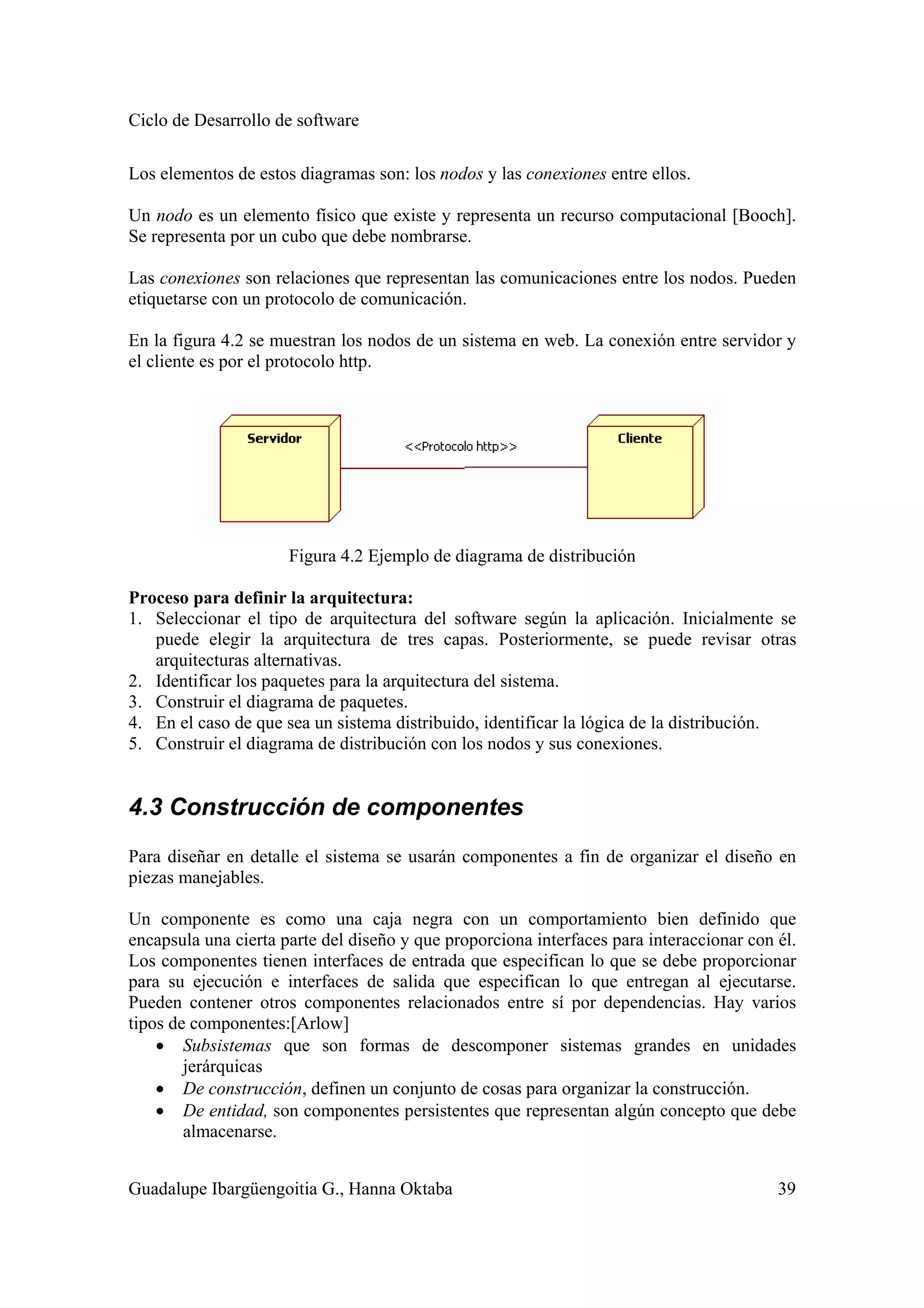 Ciclo de Desarrollo de software
Guadalupe Ibargüengoitia G., Hanna Oktaba 39
Los elementos de estos diagramas son: los nodos y las conexiones entre ellos.
Un nodo es un elemento físico que existe y representa un recurso computacional [Booch].
Se representa por un cubo que debe nombrarse.
Las conexiones son relaciones que representan las comunicaciones entre los nodos. Pueden
etiquetarse con un protocolo de comunicación.
En la figura 4.2 se muestran los nodos de un sistema en web. La conexión entre servidor y
el cliente es por el protocolo http.
Figura 4.2 Ejemplo de diagrama de distribución
Proceso para definir la arquitectura:
1. Seleccionar el tipo de arquitectura del software según la aplicación. Inicialmente se
puede elegir la arquitectura de tres capas. Posteriormente, se puede revisar otras
arquitecturas alternativas.
2. Identificar los paquetes para la arquitectura del sistema.
3. Construir el diagrama de paquetes.
4. En el caso de que sea un sistema distribuido, identificar la lógica de la distribución.
5. Construir el diagrama de distribución con los nodos y sus conexiones.
4.3 Construcción de componentes
Para diseñar en detalle el sistema se usarán componentes a fin de organizar el diseño en
piezas manejables.
Un componente es como una caja negra con un comportamiento bien definido que
encapsula una cierta parte del diseño y que proporciona interfaces para interaccionar con él.
Los componentes tienen interfaces de entrada que especifican lo que se debe proporcionar
para su ejecución e interfaces de salida que especifican lo que entregan al ejecutarse.
Pueden contener otros componentes relacionados entre sí por dependencias. Hay varios
tipos de componentes:[Arlow]
• Subsistemas que son formas de descomponer sistemas grandes en unidades
jerárquicas
• De construcción, definen un conjunto de cosas para organizar la construcción.
• De entidad, son componentes persistentes que representan algún concepto que debe
almacenarse.
 