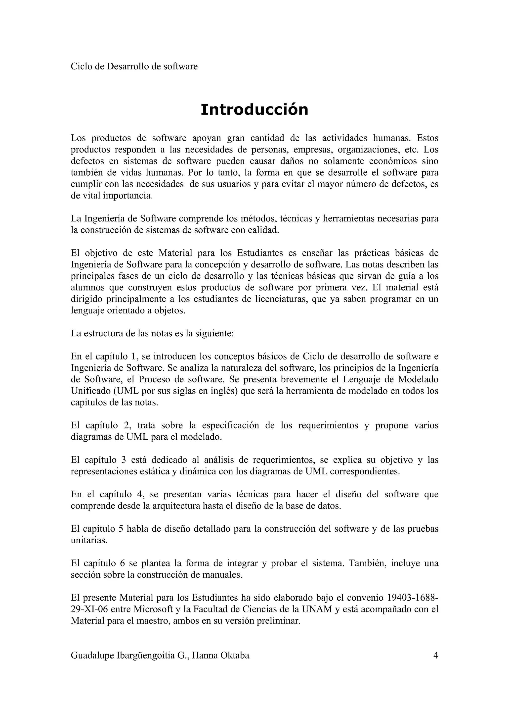 Ciclo de Desarrollo de software
Guadalupe Ibargüengoitia G., Hanna Oktaba 4
Introducción
Los productos de software apoyan gran cantidad de las actividades humanas. Estos
productos responden a las necesidades de personas, empresas, organizaciones, etc. Los
defectos en sistemas de software pueden causar daños no solamente económicos sino
también de vidas humanas. Por lo tanto, la forma en que se desarrolle el software para
cumplir con las necesidades de sus usuarios y para evitar el mayor número de defectos, es
de vital importancia.
La Ingeniería de Software comprende los métodos, técnicas y herramientas necesarias para
la construcción de sistemas de software con calidad.
El objetivo de este Material para los Estudiantes es enseñar las prácticas básicas de
Ingeniería de Software para la concepción y desarrollo de software. Las notas describen las
principales fases de un ciclo de desarrollo y las técnicas básicas que sirvan de guía a los
alumnos que construyen estos productos de software por primera vez. El material está
dirigido principalmente a los estudiantes de licenciaturas, que ya saben programar en un
lenguaje orientado a objetos.
La estructura de las notas es la siguiente:
En el capítulo 1, se introducen los conceptos básicos de Ciclo de desarrollo de software e
Ingeniería de Software. Se analiza la naturaleza del software, los principios de la Ingeniería
de Software, el Proceso de software. Se presenta brevemente el Lenguaje de Modelado
Unificado (UML por sus siglas en inglés) que será la herramienta de modelado en todos los
capítulos de las notas.
El capítulo 2, trata sobre la especificación de los requerimientos y propone varios
diagramas de UML para el modelado.
El capítulo 3 está dedicado al análisis de requerimientos, se explica su objetivo y las
representaciones estática y dinámica con los diagramas de UML correspondientes.
En el capítulo 4, se presentan varias técnicas para hacer el diseño del software que
comprende desde la arquitectura hasta el diseño de la base de datos.
El capítulo 5 habla de diseño detallado para la construcción del software y de las pruebas
unitarias.
El capítulo 6 se plantea la forma de integrar y probar el sistema. También, incluye una
sección sobre la construcción de manuales.
El presente Material para los Estudiantes ha sido elaborado bajo el convenio 19403-1688-
29-XI-06 entre Microsoft y la Facultad de Ciencias de la UNAM y está acompañado con el
Material para el maestro, ambos en su versión preliminar.
 