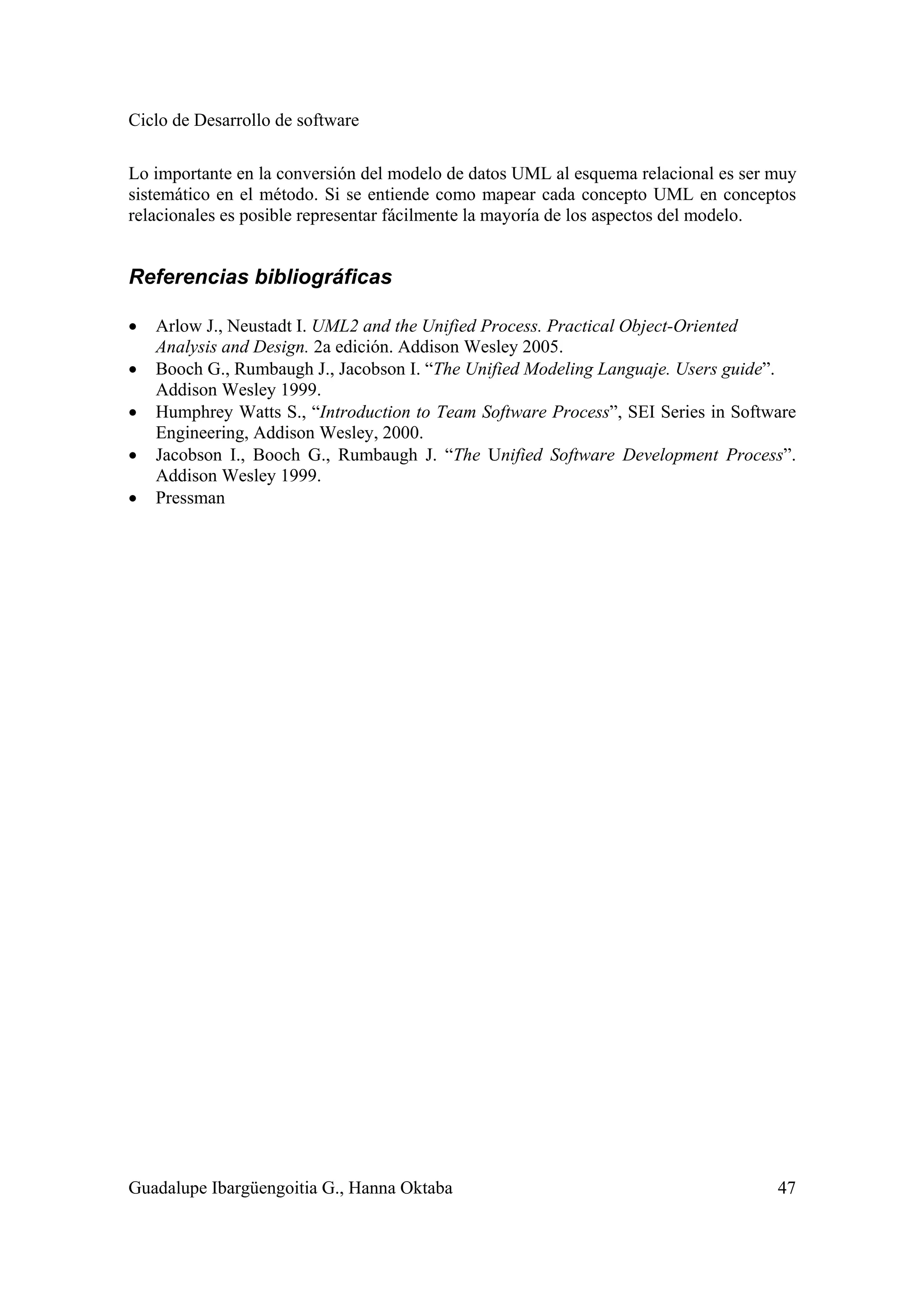 Ciclo de Desarrollo de software
Guadalupe Ibargüengoitia G., Hanna Oktaba 47
Lo importante en la conversión del modelo de datos UML al esquema relacional es ser muy
sistemático en el método. Si se entiende como mapear cada concepto UML en conceptos
relacionales es posible representar fácilmente la mayoría de los aspectos del modelo.
Referencias bibliográficas
• Arlow J., Neustadt I. UML2 and the Unified Process. Practical Object-Oriented
Analysis and Design. 2a edición. Addison Wesley 2005.
• Booch G., Rumbaugh J., Jacobson I. “The Unified Modeling Languaje. Users guide”.
Addison Wesley 1999.
• Humphrey Watts S., “Introduction to Team Software Process”, SEI Series in Software
Engineering, Addison Wesley, 2000.
• Jacobson I., Booch G., Rumbaugh J. “The Unified Software Development Process”.
Addison Wesley 1999.
• Pressman
 