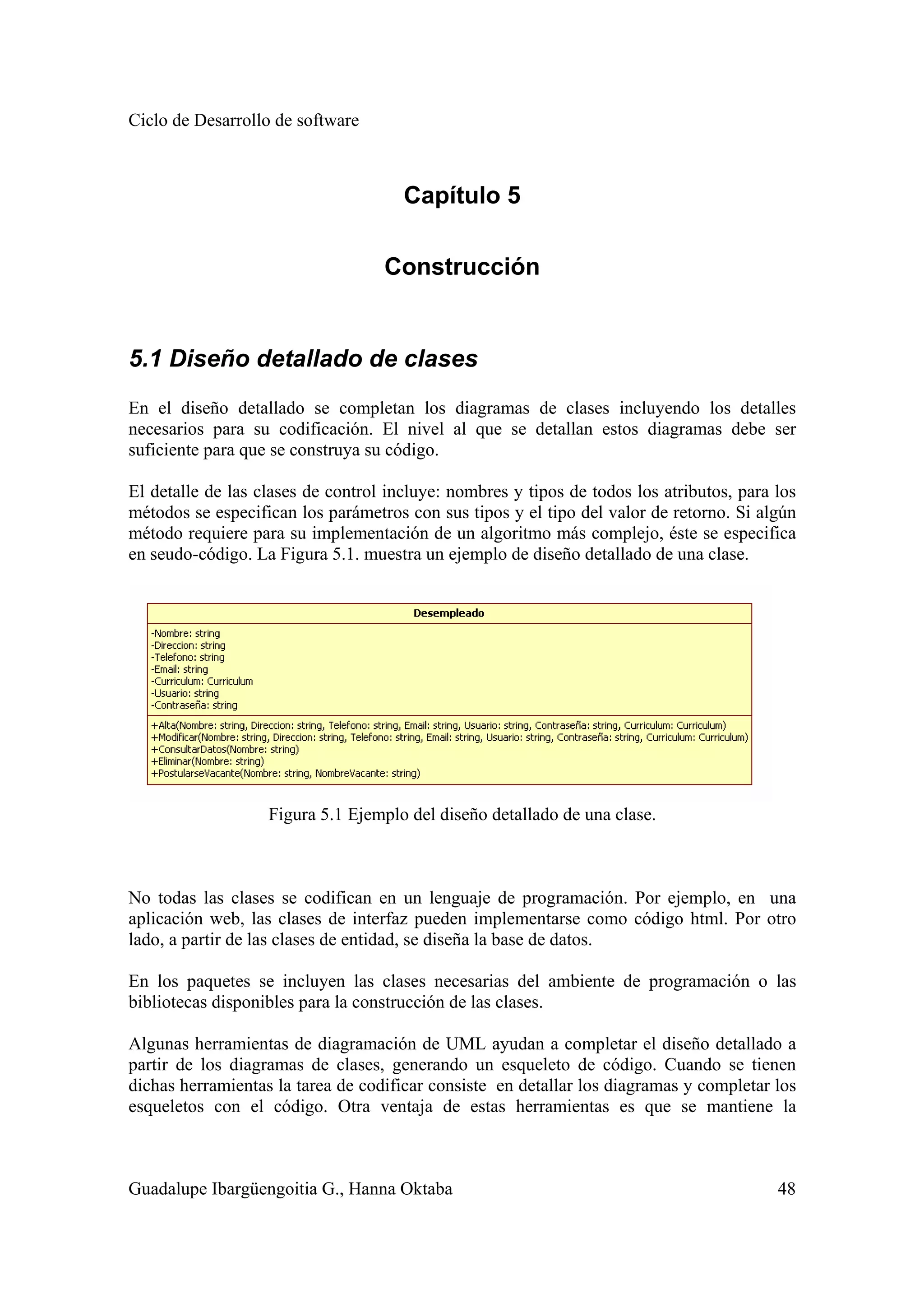Ciclo de Desarrollo de software
Guadalupe Ibargüengoitia G., Hanna Oktaba 48
Capítulo 5
Construcción
5.1 Diseño detallado de clases
En el diseño detallado se completan los diagramas de clases incluyendo los detalles
necesarios para su codificación. El nivel al que se detallan estos diagramas debe ser
suficiente para que se construya su código.
El detalle de las clases de control incluye: nombres y tipos de todos los atributos, para los
métodos se especifican los parámetros con sus tipos y el tipo del valor de retorno. Si algún
método requiere para su implementación de un algoritmo más complejo, éste se especifica
en seudo-código. La Figura 5.1. muestra un ejemplo de diseño detallado de una clase.
Figura 5.1 Ejemplo del diseño detallado de una clase.
No todas las clases se codifican en un lenguaje de programación. Por ejemplo, en una
aplicación web, las clases de interfaz pueden implementarse como código html. Por otro
lado, a partir de las clases de entidad, se diseña la base de datos.
En los paquetes se incluyen las clases necesarias del ambiente de programación o las
bibliotecas disponibles para la construcción de las clases.
Algunas herramientas de diagramación de UML ayudan a completar el diseño detallado a
partir de los diagramas de clases, generando un esqueleto de código. Cuando se tienen
dichas herramientas la tarea de codificar consiste en detallar los diagramas y completar los
esqueletos con el código. Otra ventaja de estas herramientas es que se mantiene la
 