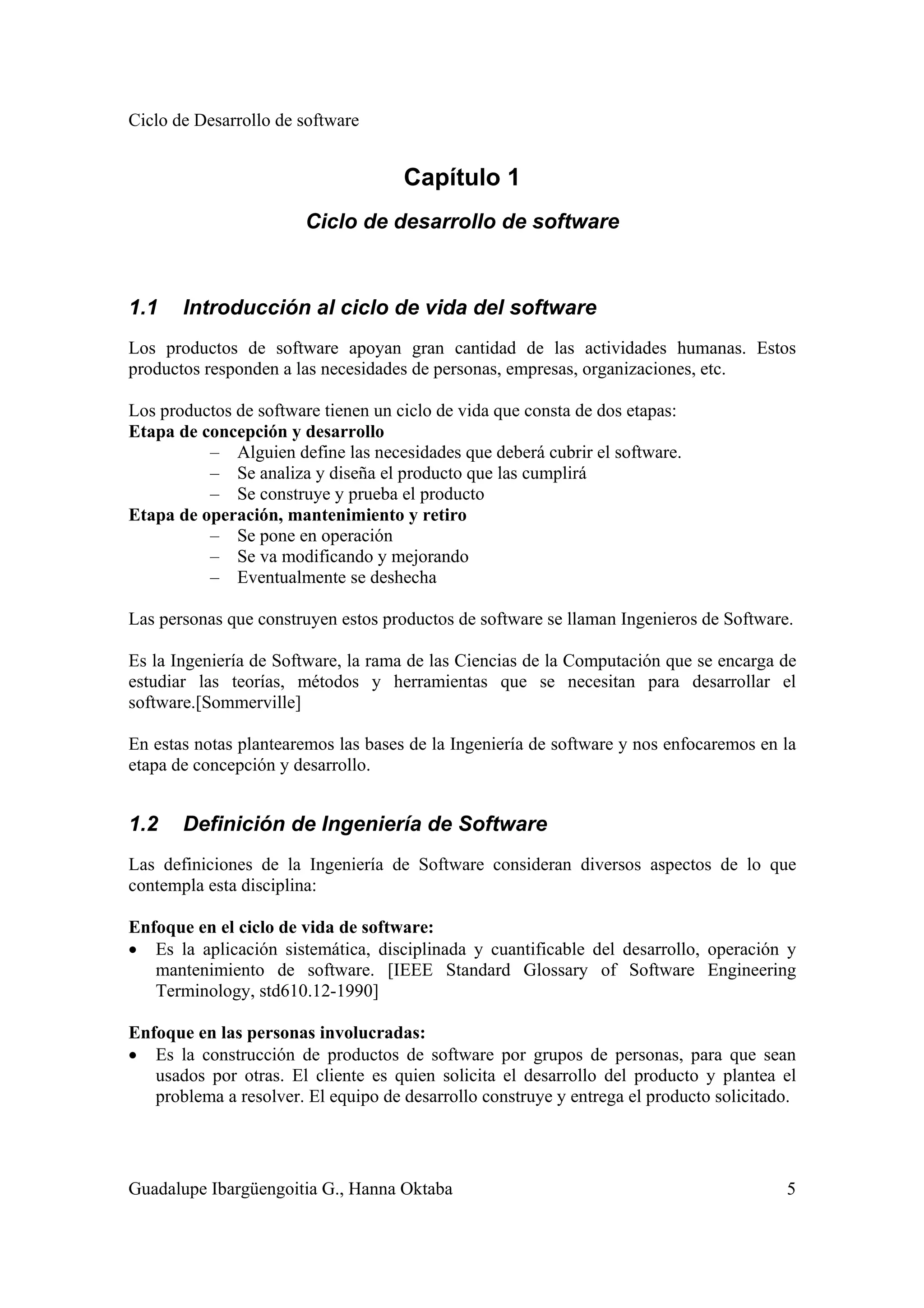 Ciclo de Desarrollo de software
Guadalupe Ibargüengoitia G., Hanna Oktaba 5
Capítulo 1
Ciclo de desarrollo de software
1.1 Introducción al ciclo de vida del software
Los productos de software apoyan gran cantidad de las actividades humanas. Estos
productos responden a las necesidades de personas, empresas, organizaciones, etc.
Los productos de software tienen un ciclo de vida que consta de dos etapas:
Etapa de concepción y desarrollo
– Alguien define las necesidades que deberá cubrir el software.
– Se analiza y diseña el producto que las cumplirá
– Se construye y prueba el producto
Etapa de operación, mantenimiento y retiro
– Se pone en operación
– Se va modificando y mejorando
– Eventualmente se deshecha
Las personas que construyen estos productos de software se llaman Ingenieros de Software.
Es la Ingeniería de Software, la rama de las Ciencias de la Computación que se encarga de
estudiar las teorías, métodos y herramientas que se necesitan para desarrollar el
software.[Sommerville]
En estas notas plantearemos las bases de la Ingeniería de software y nos enfocaremos en la
etapa de concepción y desarrollo.
1.2 Definición de Ingeniería de Software
Las definiciones de la Ingeniería de Software consideran diversos aspectos de lo que
contempla esta disciplina:
Enfoque en el ciclo de vida de software:
• Es la aplicación sistemática, disciplinada y cuantificable del desarrollo, operación y
mantenimiento de software. [IEEE Standard Glossary of Software Engineering
Terminology, std610.12-1990]
Enfoque en las personas involucradas:
• Es la construcción de productos de software por grupos de personas, para que sean
usados por otras. El cliente es quien solicita el desarrollo del producto y plantea el
problema a resolver. El equipo de desarrollo construye y entrega el producto solicitado.
 