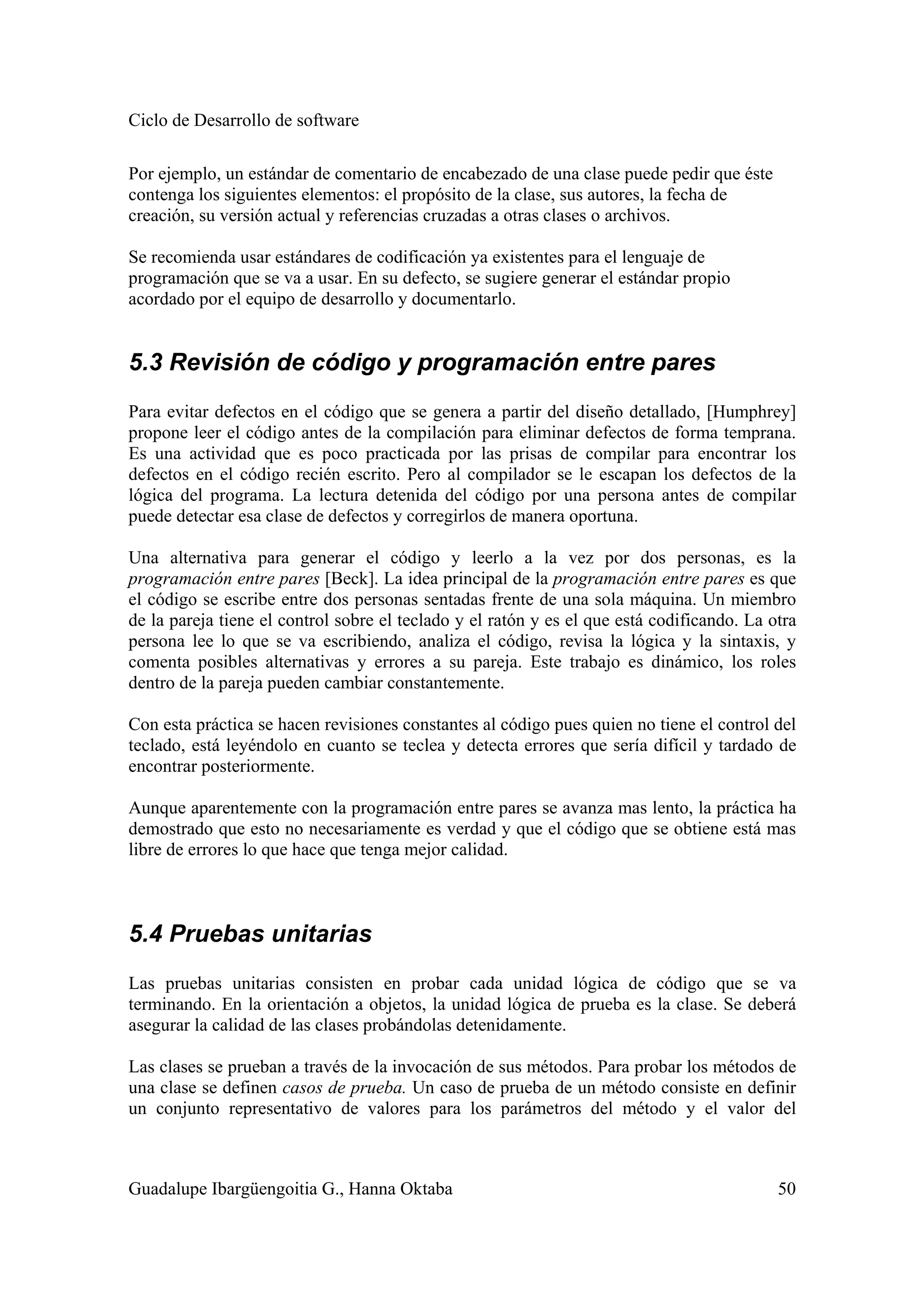 Ciclo de Desarrollo de software
Guadalupe Ibargüengoitia G., Hanna Oktaba 50
Por ejemplo, un estándar de comentario de encabezado de una clase puede pedir que éste
contenga los siguientes elementos: el propósito de la clase, sus autores, la fecha de
creación, su versión actual y referencias cruzadas a otras clases o archivos.
Se recomienda usar estándares de codificación ya existentes para el lenguaje de
programación que se va a usar. En su defecto, se sugiere generar el estándar propio
acordado por el equipo de desarrollo y documentarlo.
5.3 Revisión de código y programación entre pares
Para evitar defectos en el código que se genera a partir del diseño detallado, [Humphrey]
propone leer el código antes de la compilación para eliminar defectos de forma temprana.
Es una actividad que es poco practicada por las prisas de compilar para encontrar los
defectos en el código recién escrito. Pero al compilador se le escapan los defectos de la
lógica del programa. La lectura detenida del código por una persona antes de compilar
puede detectar esa clase de defectos y corregirlos de manera oportuna.
Una alternativa para generar el código y leerlo a la vez por dos personas, es la
programación entre pares [Beck]. La idea principal de la programación entre pares es que
el código se escribe entre dos personas sentadas frente de una sola máquina. Un miembro
de la pareja tiene el control sobre el teclado y el ratón y es el que está codificando. La otra
persona lee lo que se va escribiendo, analiza el código, revisa la lógica y la sintaxis, y
comenta posibles alternativas y errores a su pareja. Este trabajo es dinámico, los roles
dentro de la pareja pueden cambiar constantemente.
Con esta práctica se hacen revisiones constantes al código pues quien no tiene el control del
teclado, está leyéndolo en cuanto se teclea y detecta errores que sería difícil y tardado de
encontrar posteriormente.
Aunque aparentemente con la programación entre pares se avanza mas lento, la práctica ha
demostrado que esto no necesariamente es verdad y que el código que se obtiene está mas
libre de errores lo que hace que tenga mejor calidad.
5.4 Pruebas unitarias
Las pruebas unitarias consisten en probar cada unidad lógica de código que se va
terminando. En la orientación a objetos, la unidad lógica de prueba es la clase. Se deberá
asegurar la calidad de las clases probándolas detenidamente.
Las clases se prueban a través de la invocación de sus métodos. Para probar los métodos de
una clase se definen casos de prueba. Un caso de prueba de un método consiste en definir
un conjunto representativo de valores para los parámetros del método y el valor del
 