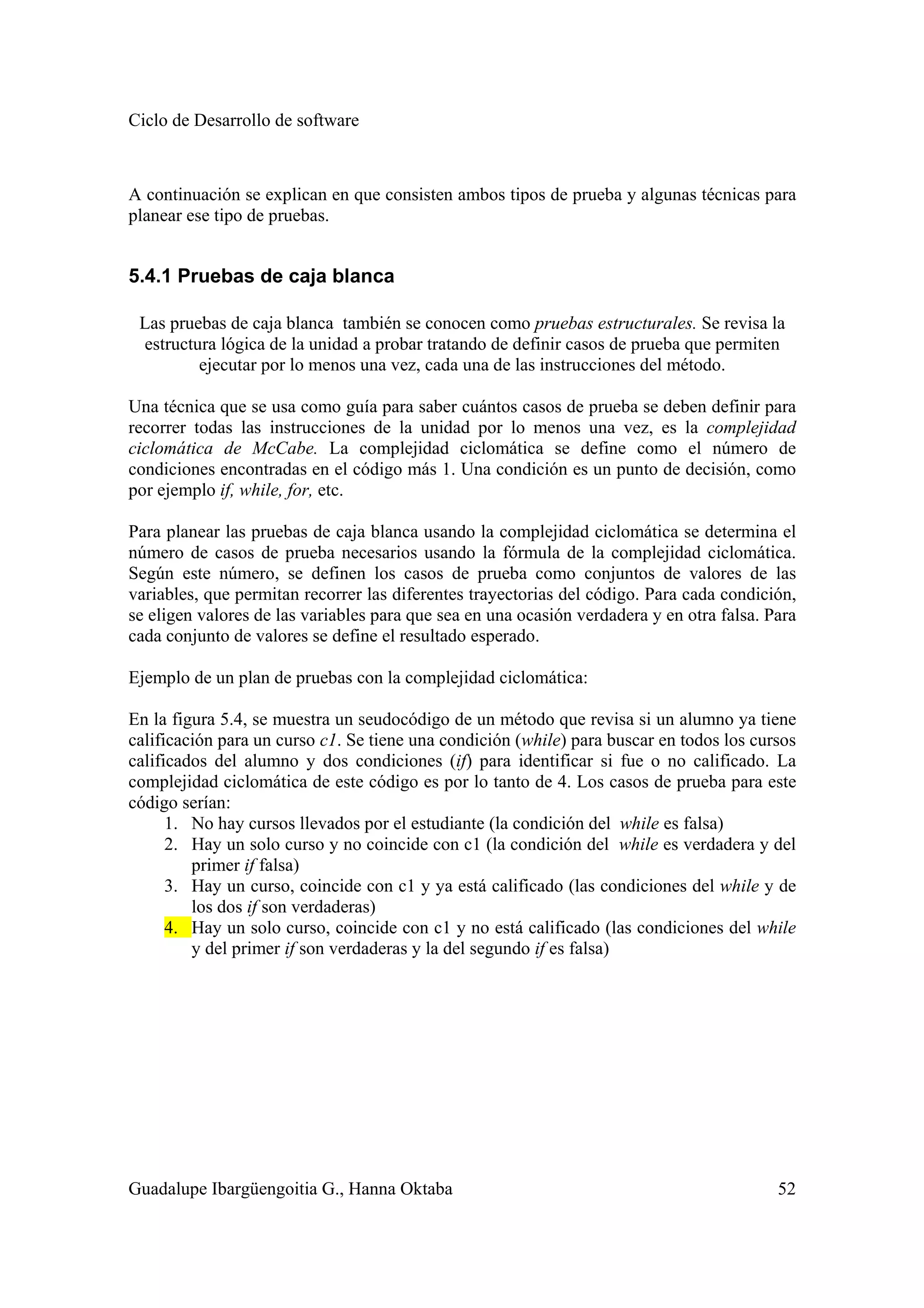 Ciclo de Desarrollo de software
Guadalupe Ibargüengoitia G., Hanna Oktaba 52
A continuación se explican en que consisten ambos tipos de prueba y algunas técnicas para
planear ese tipo de pruebas.
5.4.1 Pruebas de caja blanca
Las pruebas de caja blanca también se conocen como pruebas estructurales. Se revisa la
estructura lógica de la unidad a probar tratando de definir casos de prueba que permiten
ejecutar por lo menos una vez, cada una de las instrucciones del método.
Una técnica que se usa como guía para saber cuántos casos de prueba se deben definir para
recorrer todas las instrucciones de la unidad por lo menos una vez, es la complejidad
ciclomática de McCabe. La complejidad ciclomática se define como el número de
condiciones encontradas en el código más 1. Una condición es un punto de decisión, como
por ejemplo if, while, for, etc.
Para planear las pruebas de caja blanca usando la complejidad ciclomática se determina el
número de casos de prueba necesarios usando la fórmula de la complejidad ciclomática.
Según este número, se definen los casos de prueba como conjuntos de valores de las
variables, que permitan recorrer las diferentes trayectorias del código. Para cada condición,
se eligen valores de las variables para que sea en una ocasión verdadera y en otra falsa. Para
cada conjunto de valores se define el resultado esperado.
Ejemplo de un plan de pruebas con la complejidad ciclomática:
En la figura 5.4, se muestra un seudocódigo de un método que revisa si un alumno ya tiene
calificación para un curso c1. Se tiene una condición (while) para buscar en todos los cursos
calificados del alumno y dos condiciones (if) para identificar si fue o no calificado. La
complejidad ciclomática de este código es por lo tanto de 4. Los casos de prueba para este
código serían:
1. No hay cursos llevados por el estudiante (la condición del while es falsa)
2. Hay un solo curso y no coincide con c1 (la condición del while es verdadera y del
primer if falsa)
3. Hay un curso, coincide con c1 y ya está calificado (las condiciones del while y de
los dos if son verdaderas)
4. Hay un solo curso, coincide con c1 y no está calificado (las condiciones del while
y del primer if son verdaderas y la del segundo if es falsa)
 
