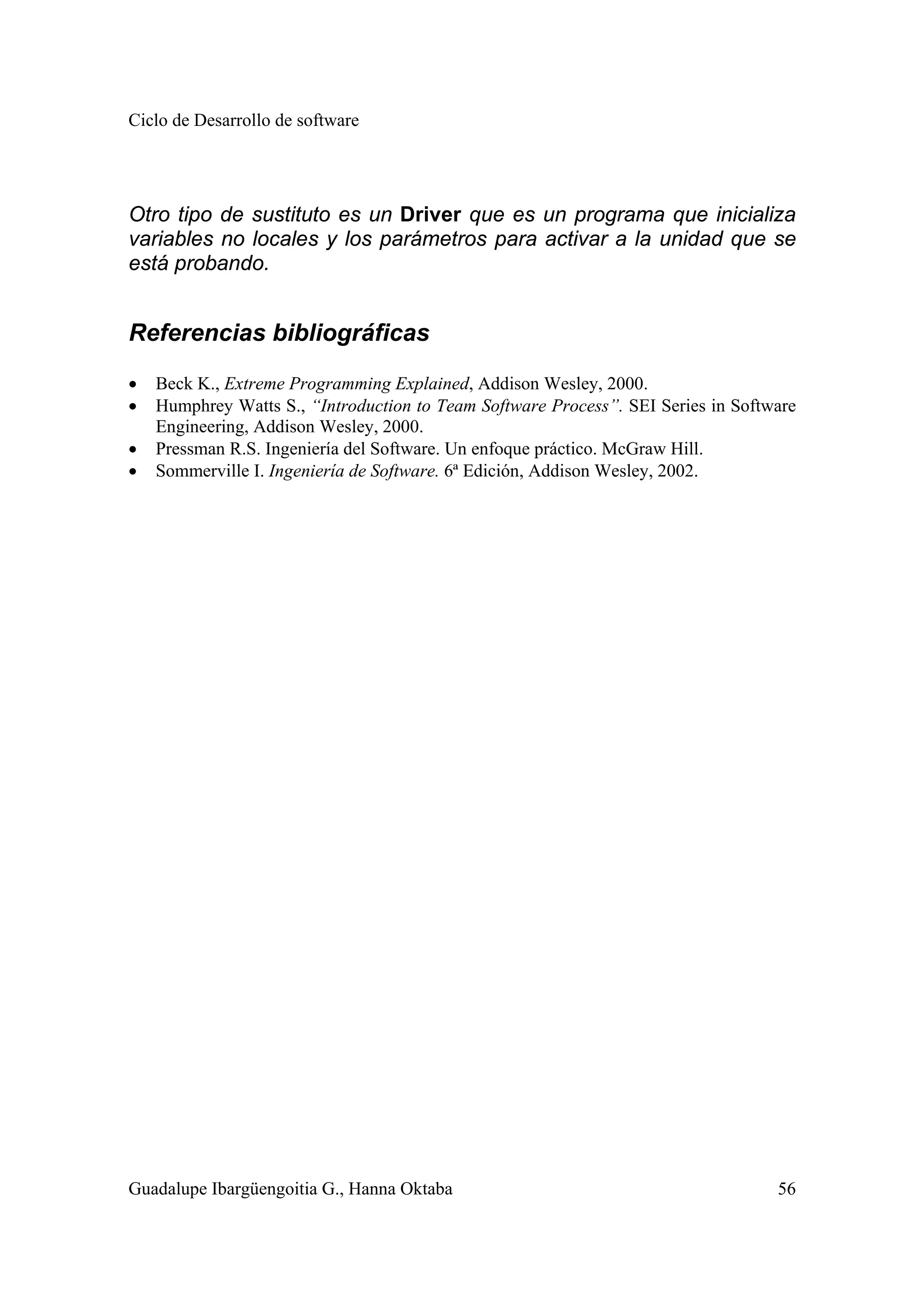 Ciclo de Desarrollo de software
Guadalupe Ibargüengoitia G., Hanna Oktaba 56
Otro tipo de sustituto es un Driver que es un programa que inicializa
variables no locales y los parámetros para activar a la unidad que se
está probando.
Referencias bibliográficas
• Beck K., Extreme Programming Explained, Addison Wesley, 2000.
• Humphrey Watts S., “Introduction to Team Software Process”. SEI Series in Software
Engineering, Addison Wesley, 2000.
• Pressman R.S. Ingeniería del Software. Un enfoque práctico. McGraw Hill.
• Sommerville I. Ingeniería de Software. 6ª Edición, Addison Wesley, 2002.
 