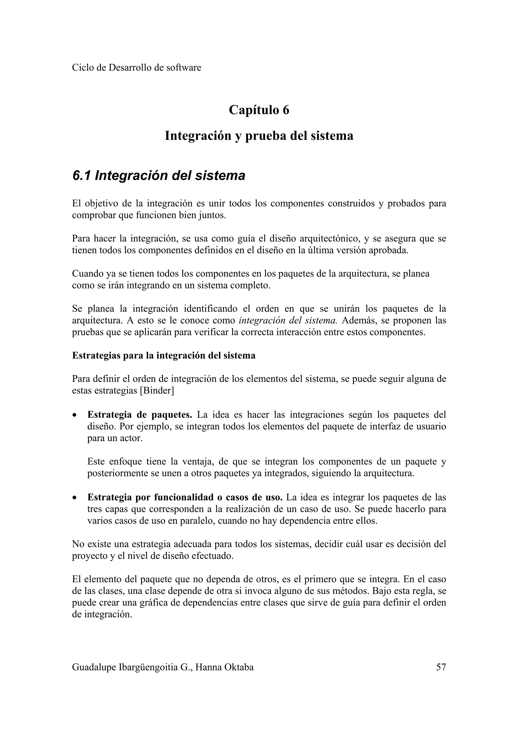 Ciclo de Desarrollo de software
Guadalupe Ibargüengoitia G., Hanna Oktaba 57
Capítulo 6
Integración y prueba del sistema
6.1 Integración del sistema
El objetivo de la integración es unir todos los componentes construidos y probados para
comprobar que funcionen bien juntos.
Para hacer la integración, se usa como guía el diseño arquitectónico, y se asegura que se
tienen todos los componentes definidos en el diseño en la última versión aprobada.
Cuando ya se tienen todos los componentes en los paquetes de la arquitectura, se planea
como se irán integrando en un sistema completo.
Se planea la integración identificando el orden en que se unirán los paquetes de la
arquitectura. A esto se le conoce como integración del sistema. Además, se proponen las
pruebas que se aplicarán para verificar la correcta interacción entre estos componentes.
Estrategias para la integración del sistema
Para definir el orden de integración de los elementos del sistema, se puede seguir alguna de
estas estrategias [Binder]
• Estrategia de paquetes. La idea es hacer las integraciones según los paquetes del
diseño. Por ejemplo, se integran todos los elementos del paquete de interfaz de usuario
para un actor.
Este enfoque tiene la ventaja, de que se integran los componentes de un paquete y
posteriormente se unen a otros paquetes ya integrados, siguiendo la arquitectura.
• Estrategia por funcionalidad o casos de uso. La idea es integrar los paquetes de las
tres capas que corresponden a la realización de un caso de uso. Se puede hacerlo para
varios casos de uso en paralelo, cuando no hay dependencia entre ellos.
No existe una estrategia adecuada para todos los sistemas, decidir cuál usar es decisión del
proyecto y el nivel de diseño efectuado.
El elemento del paquete que no dependa de otros, es el primero que se integra. En el caso
de las clases, una clase depende de otra si invoca alguno de sus métodos. Bajo esta regla, se
puede crear una gráfica de dependencias entre clases que sirve de guía para definir el orden
de integración.
 