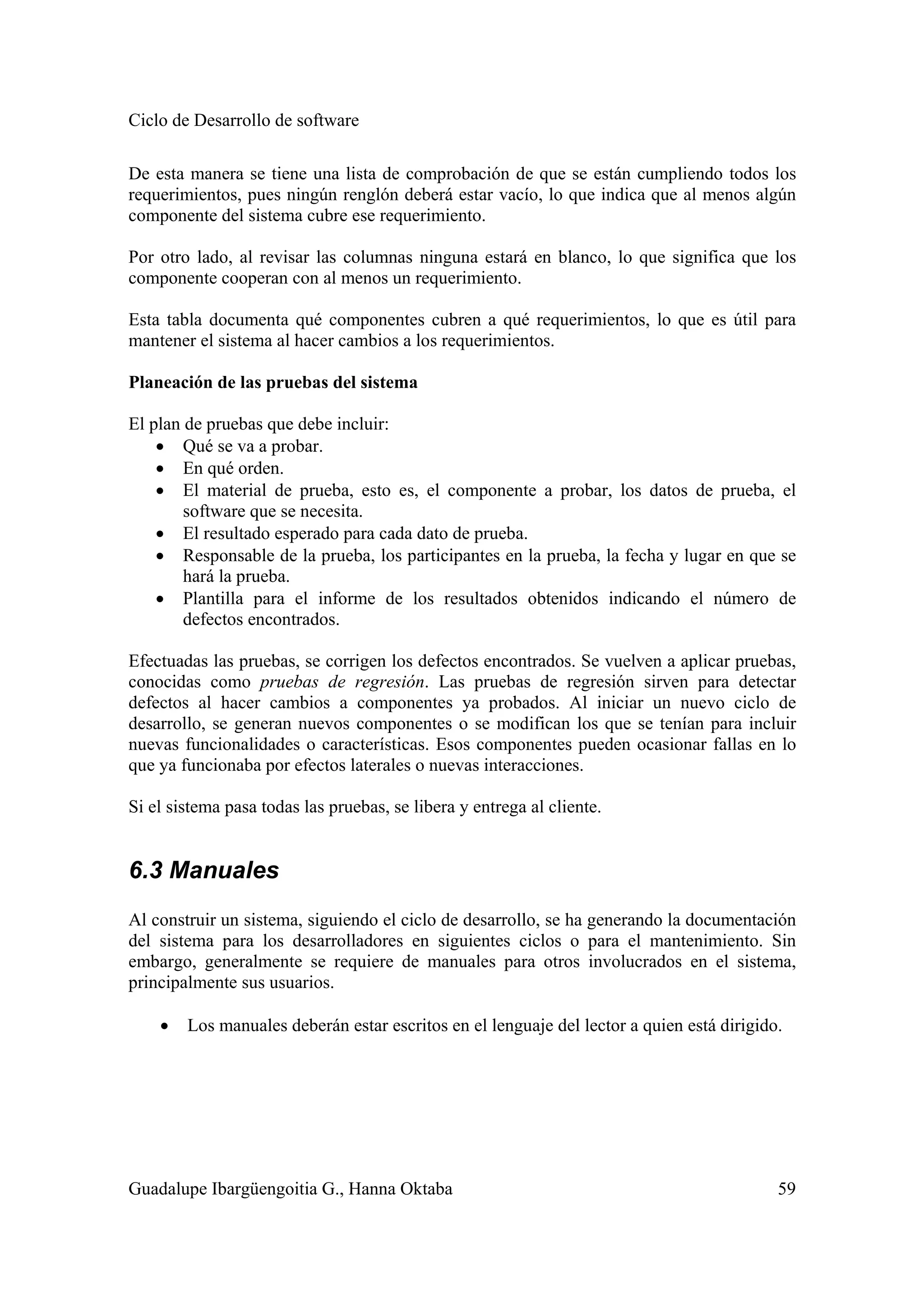 Ciclo de Desarrollo de software
Guadalupe Ibargüengoitia G., Hanna Oktaba 59
De esta manera se tiene una lista de comprobación de que se están cumpliendo todos los
requerimientos, pues ningún renglón deberá estar vacío, lo que indica que al menos algún
componente del sistema cubre ese requerimiento.
Por otro lado, al revisar las columnas ninguna estará en blanco, lo que significa que los
componente cooperan con al menos un requerimiento.
Esta tabla documenta qué componentes cubren a qué requerimientos, lo que es útil para
mantener el sistema al hacer cambios a los requerimientos.
Planeación de las pruebas del sistema
El plan de pruebas que debe incluir:
• Qué se va a probar.
• En qué orden.
• El material de prueba, esto es, el componente a probar, los datos de prueba, el
software que se necesita.
• El resultado esperado para cada dato de prueba.
• Responsable de la prueba, los participantes en la prueba, la fecha y lugar en que se
hará la prueba.
• Plantilla para el informe de los resultados obtenidos indicando el número de
defectos encontrados.
Efectuadas las pruebas, se corrigen los defectos encontrados. Se vuelven a aplicar pruebas,
conocidas como pruebas de regresión. Las pruebas de regresión sirven para detectar
defectos al hacer cambios a componentes ya probados. Al iniciar un nuevo ciclo de
desarrollo, se generan nuevos componentes o se modifican los que se tenían para incluir
nuevas funcionalidades o características. Esos componentes pueden ocasionar fallas en lo
que ya funcionaba por efectos laterales o nuevas interacciones.
Si el sistema pasa todas las pruebas, se libera y entrega al cliente.
6.3 Manuales
Al construir un sistema, siguiendo el ciclo de desarrollo, se ha generando la documentación
del sistema para los desarrolladores en siguientes ciclos o para el mantenimiento. Sin
embargo, generalmente se requiere de manuales para otros involucrados en el sistema,
principalmente sus usuarios.
• Los manuales deberán estar escritos en el lenguaje del lector a quien está dirigido.
 