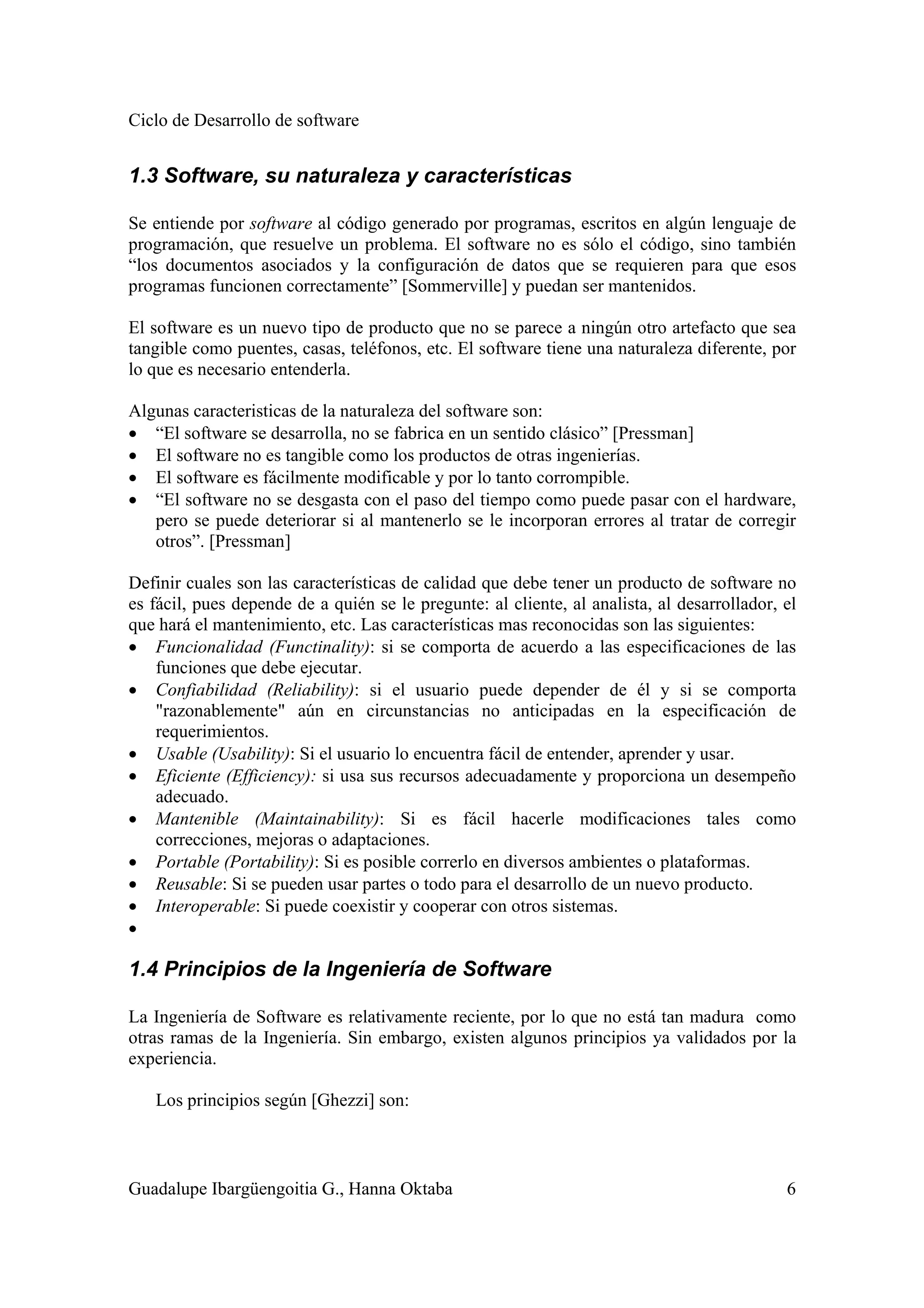Ciclo de Desarrollo de software
Guadalupe Ibargüengoitia G., Hanna Oktaba 6
1.3 Software, su naturaleza y características
Se entiende por software al código generado por programas, escritos en algún lenguaje de
programación, que resuelve un problema. El software no es sólo el código, sino también
“los documentos asociados y la configuración de datos que se requieren para que esos
programas funcionen correctamente” [Sommerville] y puedan ser mantenidos.
El software es un nuevo tipo de producto que no se parece a ningún otro artefacto que sea
tangible como puentes, casas, teléfonos, etc. El software tiene una naturaleza diferente, por
lo que es necesario entenderla.
Algunas caracteristicas de la naturaleza del software son:
• “El software se desarrolla, no se fabrica en un sentido clásico” [Pressman]
• El software no es tangible como los productos de otras ingenierías.
• El software es fácilmente modificable y por lo tanto corrompible.
• “El software no se desgasta con el paso del tiempo como puede pasar con el hardware,
pero se puede deteriorar si al mantenerlo se le incorporan errores al tratar de corregir
otros”. [Pressman]
Definir cuales son las características de calidad que debe tener un producto de software no
es fácil, pues depende de a quién se le pregunte: al cliente, al analista, al desarrollador, el
que hará el mantenimiento, etc. Las características mas reconocidas son las siguientes:
• Funcionalidad (Functinality): si se comporta de acuerdo a las especificaciones de las
funciones que debe ejecutar.
• Confiabilidad (Reliability): si el usuario puede depender de él y si se comporta
"razonablemente" aún en circunstancias no anticipadas en la especificación de
requerimientos.
• Usable (Usability): Si el usuario lo encuentra fácil de entender, aprender y usar.
• Eficiente (Efficiency): si usa sus recursos adecuadamente y proporciona un desempeño
adecuado.
• Mantenible (Maintainability): Si es fácil hacerle modificaciones tales como
correcciones, mejoras o adaptaciones.
• Portable (Portability): Si es posible correrlo en diversos ambientes o plataformas.
• Reusable: Si se pueden usar partes o todo para el desarrollo de un nuevo producto.
• Interoperable: Si puede coexistir y cooperar con otros sistemas.
•
1.4 Principios de la Ingeniería de Software
La Ingeniería de Software es relativamente reciente, por lo que no está tan madura como
otras ramas de la Ingeniería. Sin embargo, existen algunos principios ya validados por la
experiencia.
Los principios según [Ghezzi] son:
 