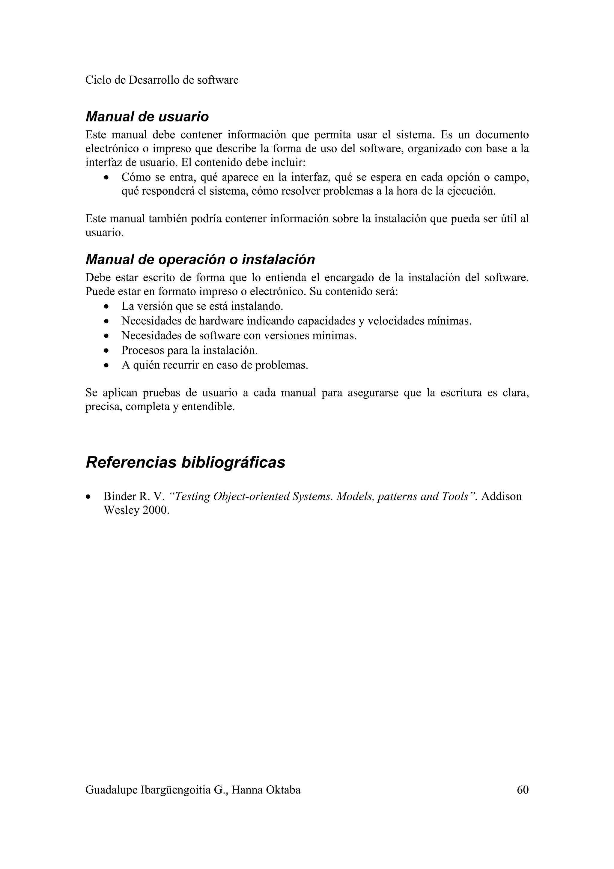 Ciclo de Desarrollo de software
Guadalupe Ibargüengoitia G., Hanna Oktaba 60
Manual de usuario
Este manual debe contener información que permita usar el sistema. Es un documento
electrónico o impreso que describe la forma de uso del software, organizado con base a la
interfaz de usuario. El contenido debe incluir:
• Cómo se entra, qué aparece en la interfaz, qué se espera en cada opción o campo,
qué responderá el sistema, cómo resolver problemas a la hora de la ejecución.
Este manual también podría contener información sobre la instalación que pueda ser útil al
usuario.
Manual de operación o instalación
Debe estar escrito de forma que lo entienda el encargado de la instalación del software.
Puede estar en formato impreso o electrónico. Su contenido será:
• La versión que se está instalando.
• Necesidades de hardware indicando capacidades y velocidades mínimas.
• Necesidades de software con versiones mínimas.
• Procesos para la instalación.
• A quién recurrir en caso de problemas.
Se aplican pruebas de usuario a cada manual para asegurarse que la escritura es clara,
precisa, completa y entendible.
Referencias bibliográficas
• Binder R. V. “Testing Object-oriented Systems. Models, patterns and Tools”. Addison
Wesley 2000.
 