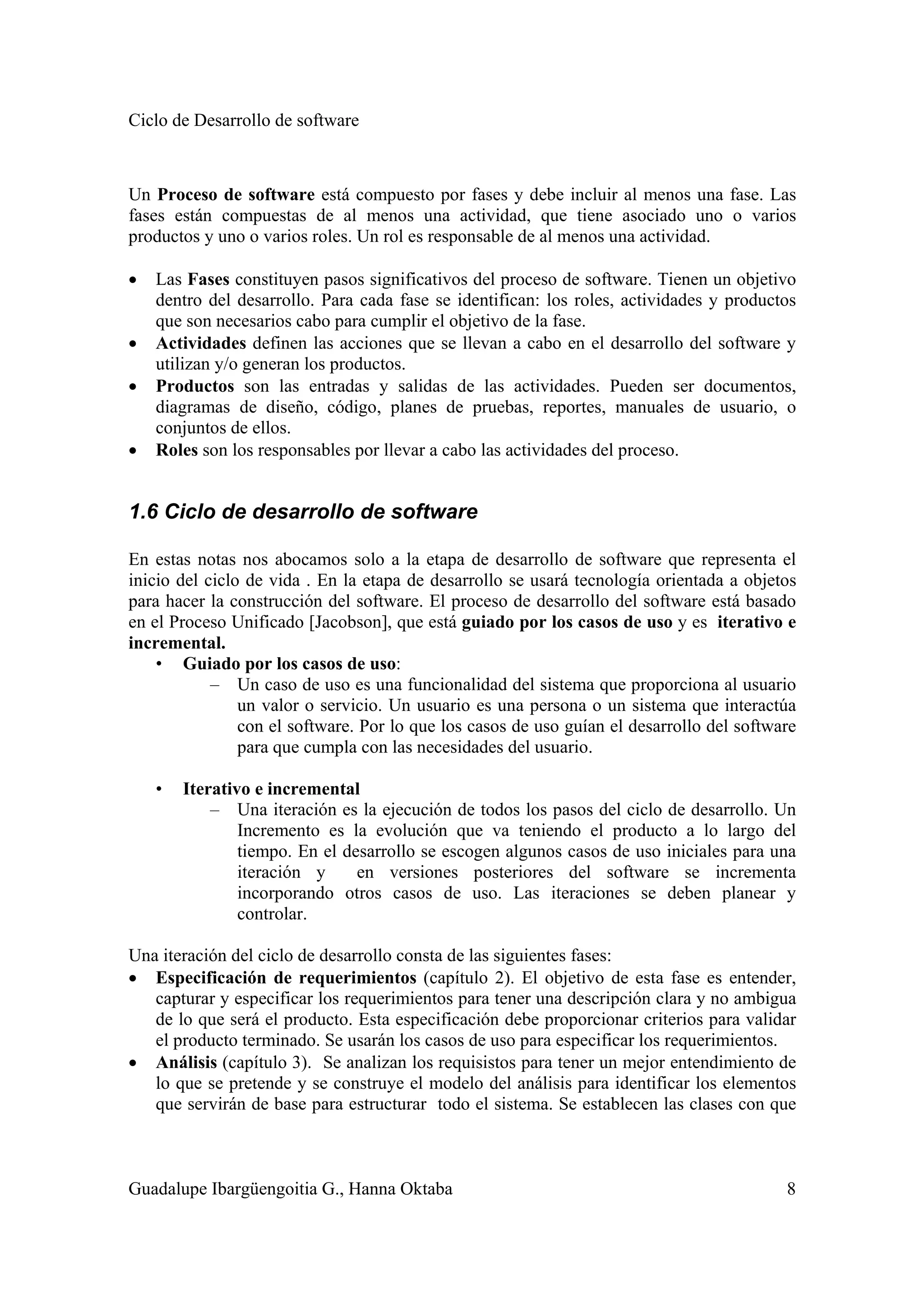 Ciclo de Desarrollo de software
Guadalupe Ibargüengoitia G., Hanna Oktaba 8
Un Proceso de software está compuesto por fases y debe incluir al menos una fase. Las
fases están compuestas de al menos una actividad, que tiene asociado uno o varios
productos y uno o varios roles. Un rol es responsable de al menos una actividad.
• Las Fases constituyen pasos significativos del proceso de software. Tienen un objetivo
dentro del desarrollo. Para cada fase se identifican: los roles, actividades y productos
que son necesarios cabo para cumplir el objetivo de la fase.
• Actividades definen las acciones que se llevan a cabo en el desarrollo del software y
utilizan y/o generan los productos.
• Productos son las entradas y salidas de las actividades. Pueden ser documentos,
diagramas de diseño, código, planes de pruebas, reportes, manuales de usuario, o
conjuntos de ellos.
• Roles son los responsables por llevar a cabo las actividades del proceso.
1.6 Ciclo de desarrollo de software
En estas notas nos abocamos solo a la etapa de desarrollo de software que representa el
inicio del ciclo de vida . En la etapa de desarrollo se usará tecnología orientada a objetos
para hacer la construcción del software. El proceso de desarrollo del software está basado
en el Proceso Unificado [Jacobson], que está guiado por los casos de uso y es iterativo e
incremental.
• Guiado por los casos de uso:
– Un caso de uso es una funcionalidad del sistema que proporciona al usuario
un valor o servicio. Un usuario es una persona o un sistema que interactúa
con el software. Por lo que los casos de uso guían el desarrollo del software
para que cumpla con las necesidades del usuario.
• Iterativo e incremental
– Una iteración es la ejecución de todos los pasos del ciclo de desarrollo. Un
Incremento es la evolución que va teniendo el producto a lo largo del
tiempo. En el desarrollo se escogen algunos casos de uso iniciales para una
iteración y en versiones posteriores del software se incrementa
incorporando otros casos de uso. Las iteraciones se deben planear y
controlar.
Una iteración del ciclo de desarrollo consta de las siguientes fases:
• Especificación de requerimientos (capítulo 2). El objetivo de esta fase es entender,
capturar y especificar los requerimientos para tener una descripción clara y no ambigua
de lo que será el producto. Esta especificación debe proporcionar criterios para validar
el producto terminado. Se usarán los casos de uso para especificar los requerimientos.
• Análisis (capítulo 3). Se analizan los requisistos para tener un mejor entendimiento de
lo que se pretende y se construye el modelo del análisis para identificar los elementos
que servirán de base para estructurar todo el sistema. Se establecen las clases con que
 