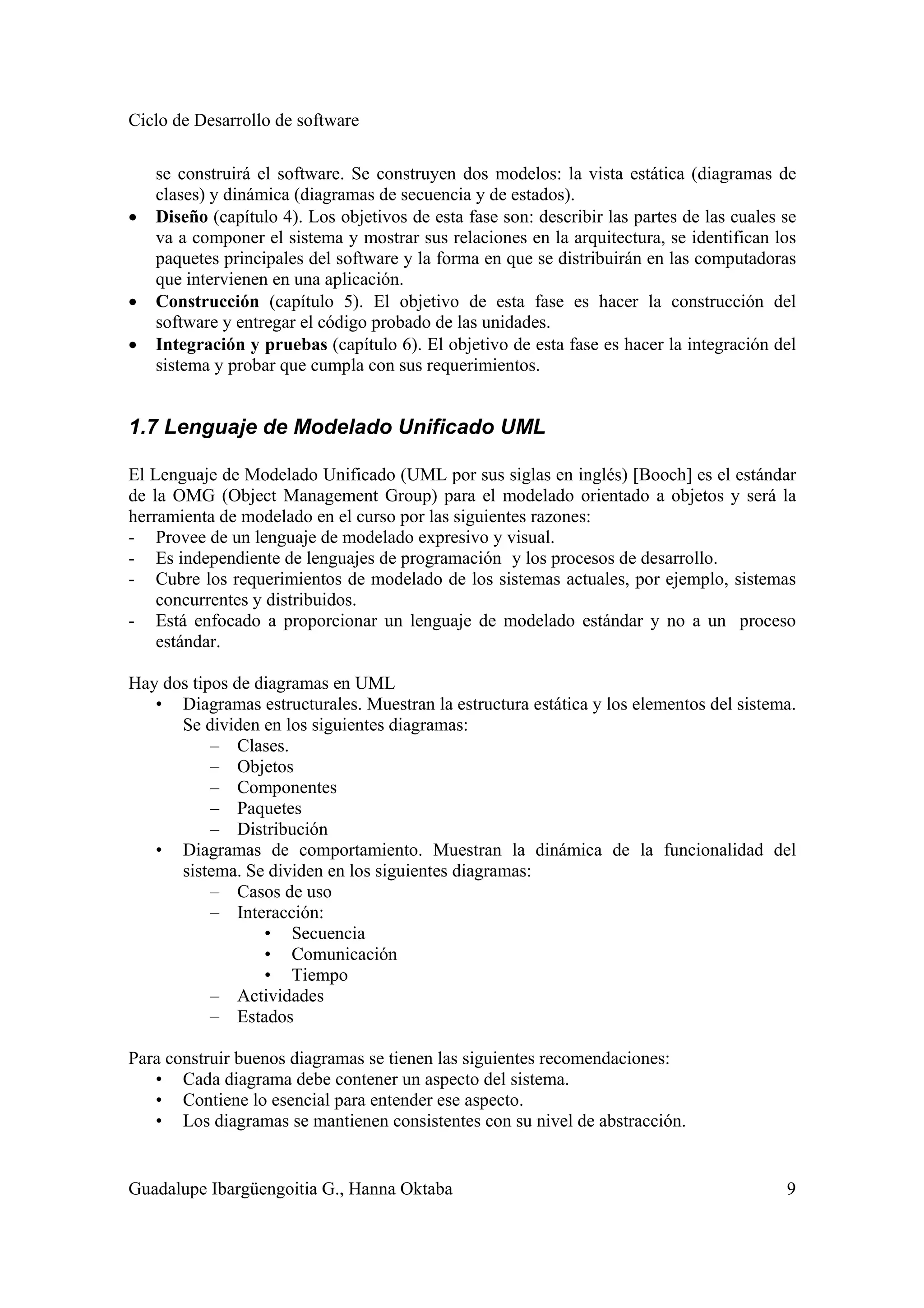 Ciclo de Desarrollo de software
Guadalupe Ibargüengoitia G., Hanna Oktaba 9
se construirá el software. Se construyen dos modelos: la vista estática (diagramas de
clases) y dinámica (diagramas de secuencia y de estados).
• Diseño (capítulo 4). Los objetivos de esta fase son: describir las partes de las cuales se
va a componer el sistema y mostrar sus relaciones en la arquitectura, se identifican los
paquetes principales del software y la forma en que se distribuirán en las computadoras
que intervienen en una aplicación.
• Construcción (capítulo 5). El objetivo de esta fase es hacer la construcción del
software y entregar el código probado de las unidades.
• Integración y pruebas (capítulo 6). El objetivo de esta fase es hacer la integración del
sistema y probar que cumpla con sus requerimientos.
1.7 Lenguaje de Modelado Unificado UML
El Lenguaje de Modelado Unificado (UML por sus siglas en inglés) [Booch] es el estándar
de la OMG (Object Management Group) para el modelado orientado a objetos y será la
herramienta de modelado en el curso por las siguientes razones:
- Provee de un lenguaje de modelado expresivo y visual.
- Es independiente de lenguajes de programación y los procesos de desarrollo.
- Cubre los requerimientos de modelado de los sistemas actuales, por ejemplo, sistemas
concurrentes y distribuidos.
- Está enfocado a proporcionar un lenguaje de modelado estándar y no a un proceso
estándar.
Hay dos tipos de diagramas en UML
• Diagramas estructurales. Muestran la estructura estática y los elementos del sistema.
Se dividen en los siguientes diagramas:
– Clases.
– Objetos
– Componentes
– Paquetes
– Distribución
• Diagramas de comportamiento. Muestran la dinámica de la funcionalidad del
sistema. Se dividen en los siguientes diagramas:
– Casos de uso
– Interacción:
• Secuencia
• Comunicación
• Tiempo
– Actividades
– Estados
Para construir buenos diagramas se tienen las siguientes recomendaciones:
• Cada diagrama debe contener un aspecto del sistema.
• Contiene lo esencial para entender ese aspecto.
• Los diagramas se mantienen consistentes con su nivel de abstracción.
 