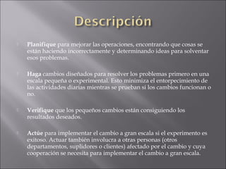  Planifique para mejorar las operaciones, encontrando que cosas se
están haciendo incorrectamente y determinando ideas para solventar
esos problemas.
 Haga cambios diseñados para resolver los problemas primero en una
escala pequeña o experimental. Esto minimiza el entorpecimiento de
las actividades diarias mientras se prueban si los cambios funcionan o
no.
 Verifique que los pequeños cambios están consiguiendo los
resultados deseados.
 Actúe para implementar el cambio a gran escala si el experimento es
exitoso. Actuar también involucra a otras personas (otros
departamentos, suplidores o clientes) afectado por el cambio y cuya
cooperación se necesita para implementar el cambio a gran escala.
 