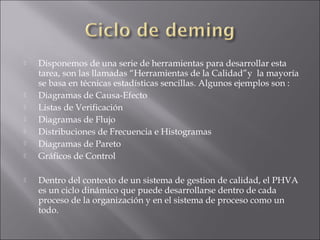  Disponemos de una serie de herramientas para desarrollar esta
tarea, son las llamadas “Herramientas de la Calidad”y  la mayoría
se basa en técnicas estadísticas sencillas. Algunos ejemplos son :
 Diagramas de Causa-Efecto
 Listas de Verificación
 Diagramas de Flujo
 Distribuciones de Frecuencia e Histogramas
 Diagramas de Pareto
 Gráficos de Control
 Dentro del contexto de un sistema de gestion de calidad, el PHVA
es un ciclo dinámico que puede desarrollarse dentro de cada
proceso de la organización y en el sistema de proceso como un
todo.
 
