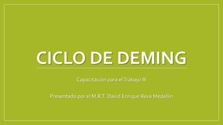 CICLO DE DEMING 
Capacitación para el Trabajo III 
Presentado por el M.R.T. David Enrique Reva Medellín 
 