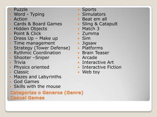 PuzzleWord - TypingActionCards & BoardGamesHiddenObjectsPoint & ClickDress Up – Make upTime managementStrategy (TowerDefense)RythmicCoordinationShooter –SniperTriviaPhysicsorientedClassicMazes and LabyrinthsGodGamesSkillswiththe mouseSportsSimulatorsBeat emallSling & CatapultMatch 3ZummaSimJigsawPlatformsBrainTeaserArcadeInteractive ArtInteractiveFictionWeb toyCategorias o Generos (Genre)Casual Games