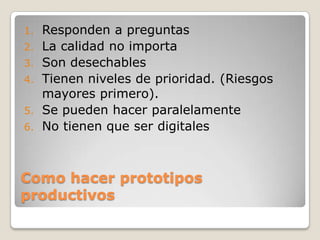 Como hacer prototipos productivosResponden a preguntasLa calidad no importaSon desechablesTienen niveles de prioridad. (Riesgos mayores primero).Se pueden hacer paralelamenteNo tienen que ser digitales