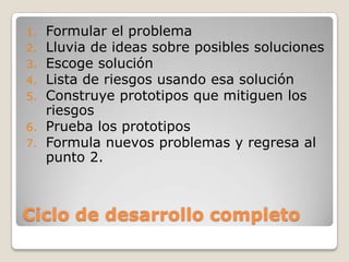 Ciclo de desarrollo completoFormular el problemaLluvia de ideas sobre posibles solucionesEscoge soluciónLista de riesgos usando esa soluciónConstruye prototipos que mitiguen los riesgosPrueba los prototiposFormula nuevos problemas y regresa al punto 2.