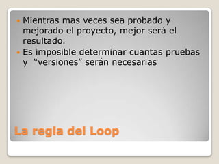 La regla del LoopMientras mas veces sea probado y mejorado el proyecto, mejor será el resultado.Es imposible determinar cuantas pruebas  y  “versiones” serán necesarias 