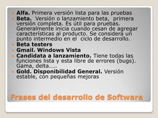 Frases del desarrollo de SoftwareAlfa. Primera versión lista para las pruebas	Beta.  Versión o lanzamiento beta,  primera versión completa. Es útil para pruebas. Generalmente inicia cuando cesan de agregar características al producto. Se considera un punto intermedio en el  ciclo de desarrollo.Beta testersGmail. Windows VistaCandidata a lanzamiento. Tiene todas las funciones lista y esta libre de errores (bugs). Gama, delta…..Gold. Disponibilidad General. Versión estable, con pequeñas mejoras
