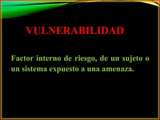 VULNERABILIDAD 
Factor interno de riesgo, de un sujeto o 
un sistema expuesto a una amenaza. 
 