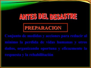 PREPARACION 
Conjunto de medidas y acciones para reducir al 
mínimo la perdida de vidas humanas y otros 
daños, organizando oportuna y eficazmente la 
respuesta y la rehabilitación 
 