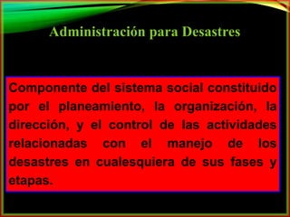Administración para Desastres 
Componente del sistema social constituido 
por el planeamiento, la organización, la 
dirección, y el control de las actividades 
relacionadas con el manejo de los 
desastres en cualesquiera de sus fases y 
etapas. 
 