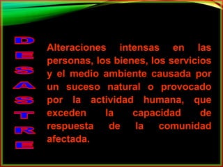 Alteraciones intensas en las 
personas, los bienes, los servicios 
y el medio ambiente causada por 
un suceso natural o provocado 
por la actividad humana, que 
exceden la capacidad de 
respuesta de la comunidad 
afectada. 
 