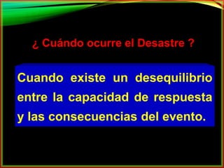 ¿ Cuándo ocurre el Desastre ? 
Cuando existe un desequilibrio 
entre la capacidad de respuesta 
y las consecuencias del evento. 
 