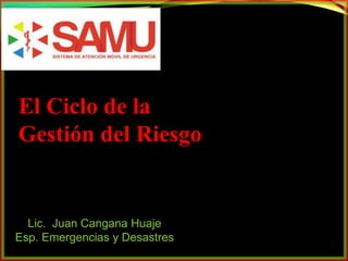 El Ciclo de la 
Gestión del Riesgo 
Lic. Juan Cangana Huaje 
Esp. Emergencias y Desastres 
 