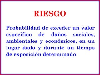 RIESGO
Probabilidad de exceder un valor
específico de daños sociales,
ambientales y económicos, en un
lugar dado y durante un tiempo
de exposición determinado
 