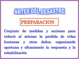 PREPARACION
Conjunto de medidas y acciones para
reducir al mínimo la perdida de vidas
humanas y otros daños, organizando
oportuna y eficazmente la respuesta y la
rehabilitación
 