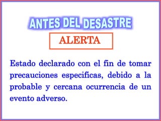 ALERTA
Estado declarado con el fin de tomar
precauciones especificas, debido a la
probable y cercana ocurrencia de un
evento adverso.
 