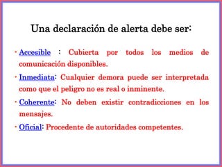 •Accesible : Cubierta por todos los medios de
comunicación disponibles.
•Inmediata: Cualquier demora puede ser interpretada
como que el peligro no es real o inminente.
•Coherente: No deben existir contradicciones en los
mensajes.
•Oficial: Procedente de autoridades competentes.
Una declaración de alerta debe ser:
 