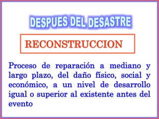 RECONSTRUCCION
Proceso de reparación a mediano y
largo plazo, del daño físico, social y
económico, a un nivel de desarrollo
igual o superior al existente antes del
evento
 