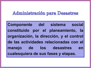 Componente del sistema social
constituido por el planeamiento, la
organización, la dirección, y el control
de las actividades relacionadas con el
manejo de los desastres en
cualesquiera de sus fases y etapas.
 